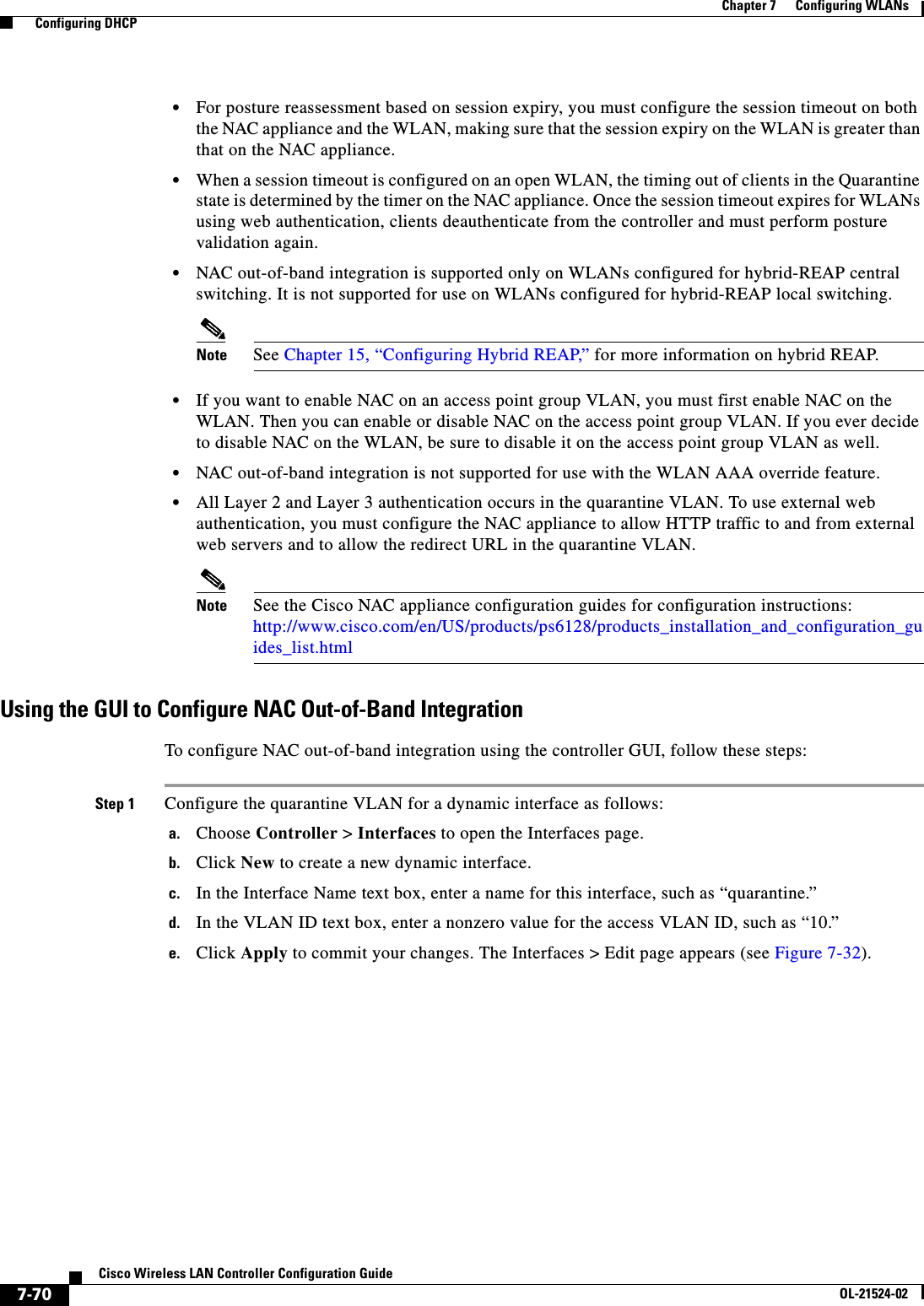  7-70Cisco Wireless LAN Controller Configuration GuideOL-21524-02Chapter 7      Configuring WLANs  Configuring DHCP  • For posture reassessment based on session expiry, you must configure the session timeout on both the NAC appliance and the WLAN, making sure that the session expiry on the WLAN is greater than that on the NAC appliance.  • When a session timeout is configured on an open WLAN, the timing out of clients in the Quarantine state is determined by the timer on the NAC appliance. Once the session timeout expires for WLANs using web authentication, clients deauthenticate from the controller and must perform posture validation again.  • NAC out-of-band integration is supported only on WLANs configured for hybrid-REAP central switching. It is not supported for use on WLANs configured for hybrid-REAP local switching.Note See Chapter 15, “Configuring Hybrid REAP,” for more information on hybrid REAP.  • If you want to enable NAC on an access point group VLAN, you must first enable NAC on the WLAN. Then you can enable or disable NAC on the access point group VLAN. If you ever decide to disable NAC on the WLAN, be sure to disable it on the access point group VLAN as well.  • NAC out-of-band integration is not supported for use with the WLAN AAA override feature.  • All Layer 2 and Layer 3 authentication occurs in the quarantine VLAN. To use external web authentication, you must configure the NAC appliance to allow HTTP traffic to and from external web servers and to allow the redirect URL in the quarantine VLAN.Note See the Cisco NAC appliance configuration guides for configuration instructions: http://www.cisco.com/en/US/products/ps6128/products_installation_and_configuration_guides_list.htmlUsing the GUI to Configure NAC Out-of-Band IntegrationTo configure NAC out-of-band integration using the controller GUI, follow these steps:Step 1 Configure the quarantine VLAN for a dynamic interface as follows:a. Choose Controller &gt; Interfaces to open the Interfaces page.b. Click New to create a new dynamic interface.c. In the Interface Name text box, enter a name for this interface, such as “quarantine.”d. In the VLAN ID text box, enter a nonzero value for the access VLAN ID, such as “10.”e. Click Apply to commit your changes. The Interfaces &gt; Edit page appears (see Figure 7-32).