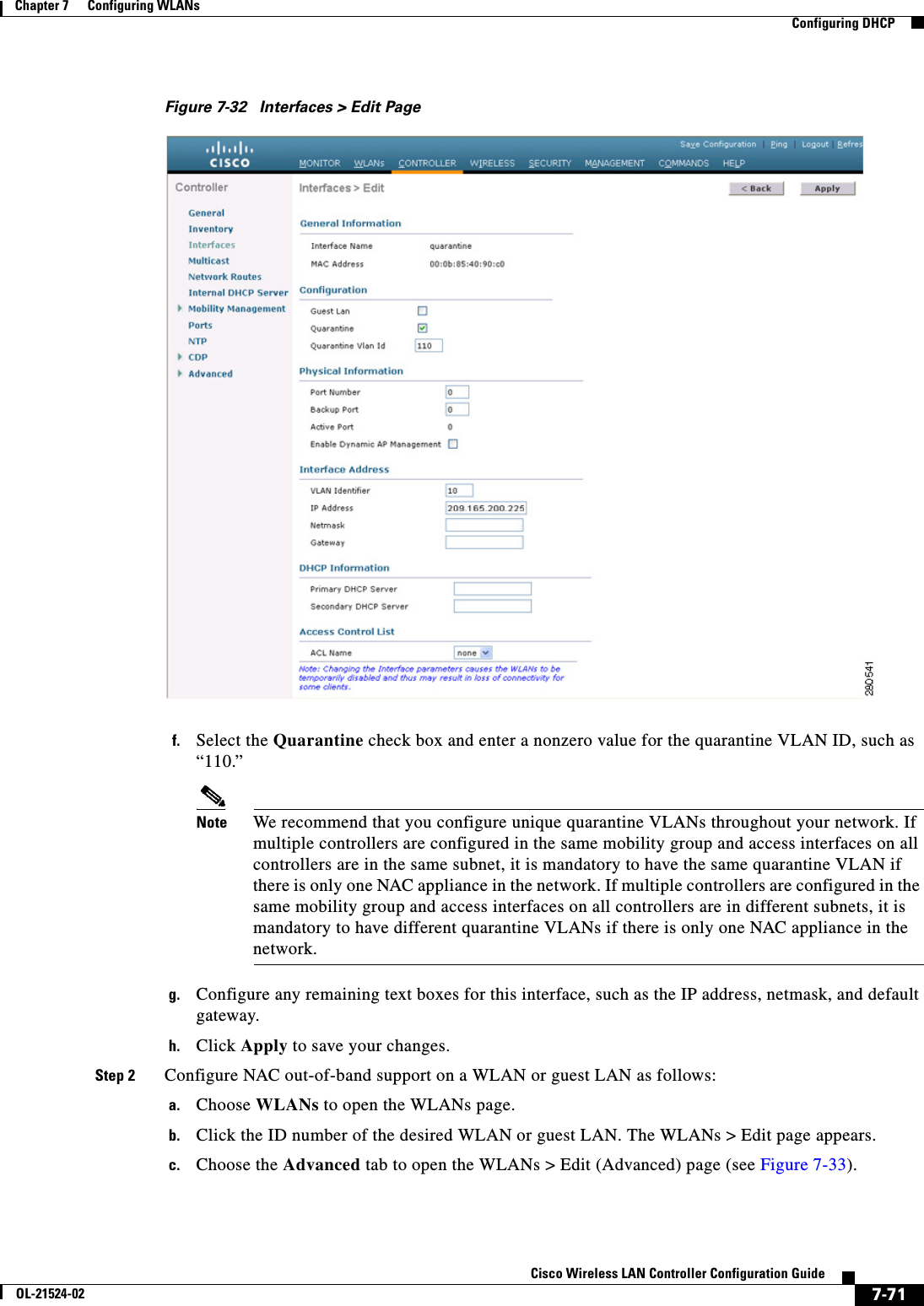  7-71Cisco Wireless LAN Controller Configuration GuideOL-21524-02Chapter 7      Configuring WLANs  Configuring DHCPFigure 7-32 Interfaces &gt; Edit Pagef. Select the Quarantine check box and enter a nonzero value for the quarantine VLAN ID, such as “110.”Note We recommend that you configure unique quarantine VLANs throughout your network. If multiple controllers are configured in the same mobility group and access interfaces on all controllers are in the same subnet, it is mandatory to have the same quarantine VLAN if there is only one NAC appliance in the network. If multiple controllers are configured in the same mobility group and access interfaces on all controllers are in different subnets, it is mandatory to have different quarantine VLANs if there is only one NAC appliance in the network.g. Configure any remaining text boxes for this interface, such as the IP address, netmask, and default gateway.h. Click Apply to save your changes.Step 2 Configure NAC out-of-band support on a WLAN or guest LAN as follows:a. Choose WLANs to open the WLANs page.b. Click the ID number of the desired WLAN or guest LAN. The WLANs &gt; Edit page appears.c. Choose the Advanced tab to open the WLANs &gt; Edit (Advanced) page (see Figure 7-33).