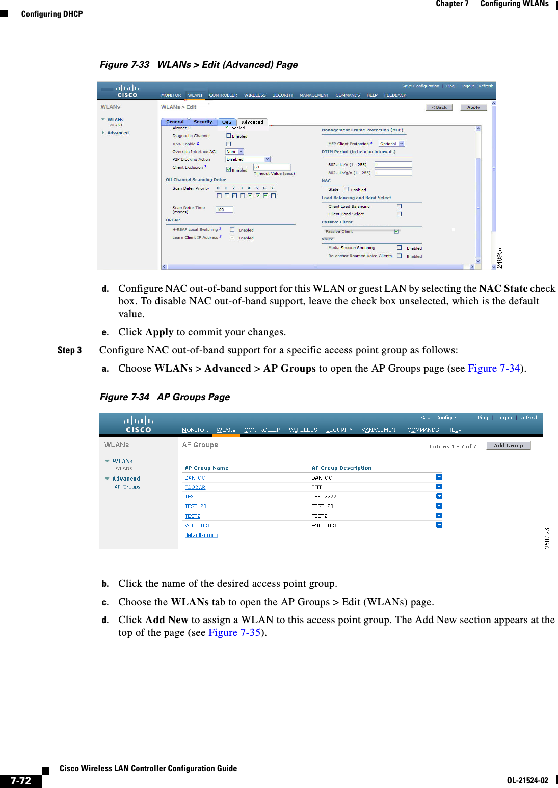  7-72Cisco Wireless LAN Controller Configuration GuideOL-21524-02Chapter 7      Configuring WLANs  Configuring DHCPFigure 7-33 WLANs &gt; Edit (Advanced) Paged. Configure NAC out-of-band support for this WLAN or guest LAN by selecting the NAC State check box. To disable NAC out-of-band support, leave the check box unselected, which is the default value.e. Click Apply to commit your changes.Step 3 Configure NAC out-of-band support for a specific access point group as follows:a. Choose WLANs &gt; Advanced &gt; AP Groups to open the AP Groups page (see Figure 7-34).Figure 7-34 AP Groups Pageb. Click the name of the desired access point group. c. Choose the WLANs tab to open the AP Groups &gt; Edit (WLANs) page.d. Click Add New to assign a WLAN to this access point group. The Add New section appears at the top of the page (see Figure 7-35).