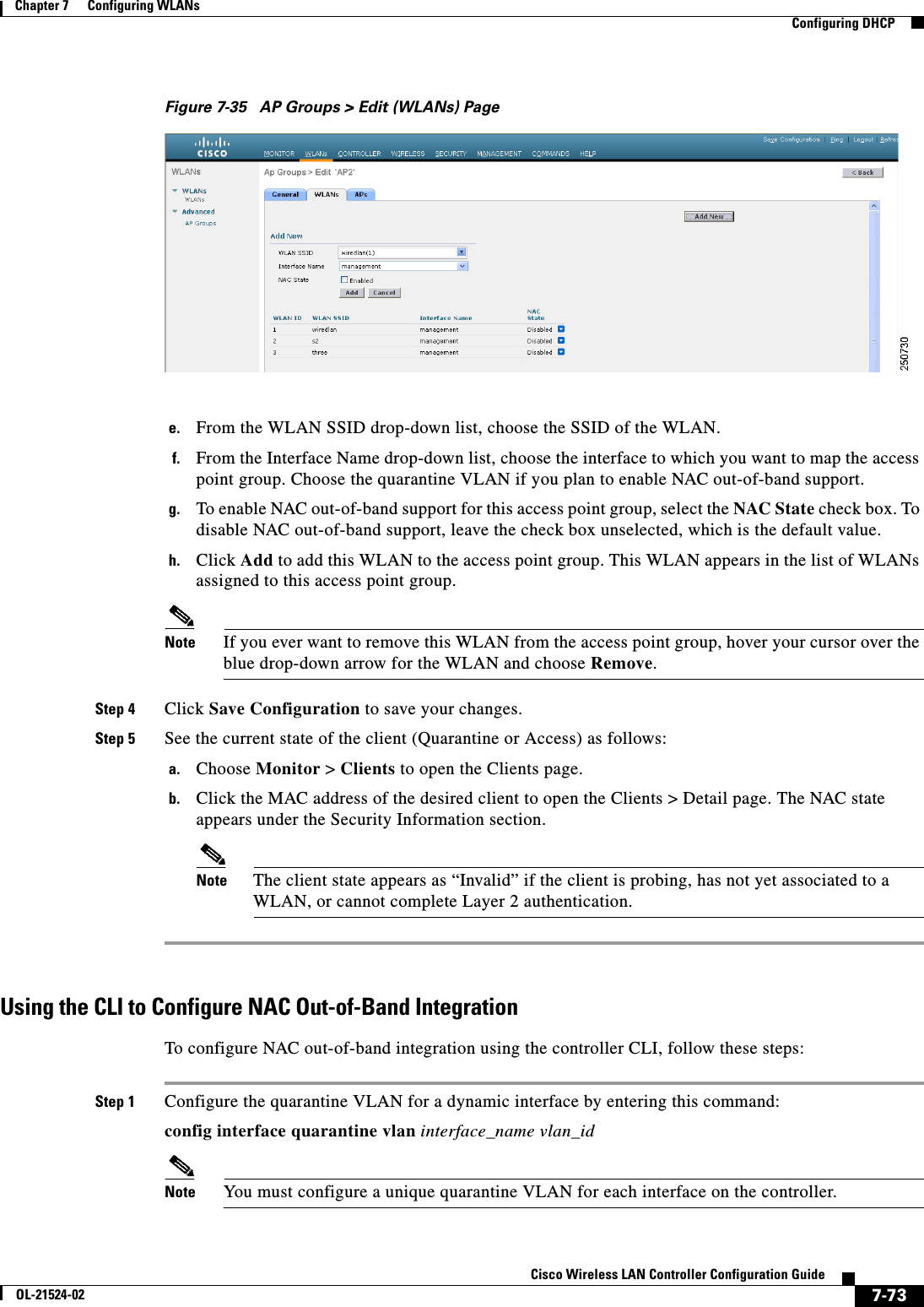  7-73Cisco Wireless LAN Controller Configuration GuideOL-21524-02Chapter 7      Configuring WLANs  Configuring DHCPFigure 7-35 AP Groups &gt; Edit (WLANs) Pagee. From the WLAN SSID drop-down list, choose the SSID of the WLAN.f. From the Interface Name drop-down list, choose the interface to which you want to map the access point group. Choose the quarantine VLAN if you plan to enable NAC out-of-band support.g. To enable NAC out-of-band support for this access point group, select the NAC State check box. To disable NAC out-of-band support, leave the check box unselected, which is the default value.h. Click Add to add this WLAN to the access point group. This WLAN appears in the list of WLANs assigned to this access point group.Note If you ever want to remove this WLAN from the access point group, hover your cursor over the blue drop-down arrow for the WLAN and choose Remove.Step 4 Click Save Configuration to save your changes.Step 5 See the current state of the client (Quarantine or Access) as follows:a. Choose Monitor &gt; Clients to open the Clients page.b. Click the MAC address of the desired client to open the Clients &gt; Detail page. The NAC state appears under the Security Information section.Note The client state appears as “Invalid” if the client is probing, has not yet associated to a WLAN, or cannot complete Layer 2 authentication.Using the CLI to Configure NAC Out-of-Band IntegrationTo configure NAC out-of-band integration using the controller CLI, follow these steps:Step 1 Configure the quarantine VLAN for a dynamic interface by entering this command:config interface quarantine vlan interface_name vlan_idNote You must configure a unique quarantine VLAN for each interface on the controller.