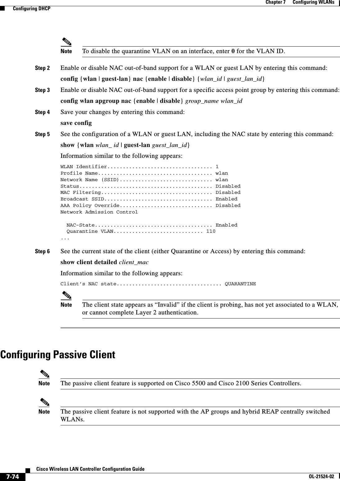  7-74Cisco Wireless LAN Controller Configuration GuideOL-21524-02Chapter 7      Configuring WLANs  Configuring DHCPNote To disable the quarantine VLAN on an interface, enter 0 for the VLAN ID.Step 2 Enable or disable NAC out-of-band support for a WLAN or guest LAN by entering this command:config {wlan | guest-lan} nac {enable | disable} {wlan_id | guest_lan_id}Step 3 Enable or disable NAC out-of-band support for a specific access point group by entering this command:config wlan apgroup nac {enable | disable} group_name wlan_idStep 4 Save your changes by entering this command:save configStep 5 See the configuration of a WLAN or guest LAN, including the NAC state by entering this command:show {wlan wlan_ id | guest-lan guest_lan_id}Information similar to the following appears:WLAN Identifier.................................. 1Profile Name..................................... wlanNetwork Name (SSID).............................. wlanStatus........................................... DisabledMAC Filtering.................................... DisabledBroadcast SSID................................... EnabledAAA Policy Override.............................. DisabledNetwork Admission Control  NAC-State...................................... Enabled  Quarantine VLAN............................. 110 ... Step 6 See the current state of the client (either Quarantine or Access) by entering this command:show client detailed client_macInformation similar to the following appears:Client’s NAC state.................................. QUARANTINENote The client state appears as “Invalid” if the client is probing, has not yet associated to a WLAN, or cannot complete Layer 2 authentication.Configuring Passive ClientNote The passive client feature is supported on Cisco 5500 and Cisco 2100 Series Controllers.Note The passive client feature is not supported with the AP groups and hybrid REAP centrally switched WLANs.