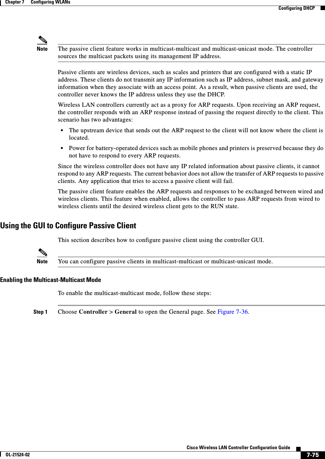  7-75Cisco Wireless LAN Controller Configuration GuideOL-21524-02Chapter 7      Configuring WLANs  Configuring DHCPNote The passive client feature works in multicast-multicast and multicast-unicast mode. The controller sources the multicast packets using its management IP address.Passive clients are wireless devices, such as scales and printers that are configured with a static IP address. These clients do not transmit any IP information such as IP address, subnet mask, and gateway information when they associate with an access point. As a result, when passive clients are used, the controller never knows the IP address unless they use the DHCP.Wireless LAN controllers currently act as a proxy for ARP requests. Upon receiving an ARP request, the controller responds with an ARP response instead of passing the request directly to the client. This scenario has two advantages:  • The upstream device that sends out the ARP request to the client will not know where the client is located.  • Power for battery-operated devices such as mobile phones and printers is preserved because they do not have to respond to every ARP requests.Since the wireless controller does not have any IP related information about passive clients, it cannot respond to any ARP requests. The current behavior does not allow the transfer of ARP requests to passive clients. Any application that tries to access a passive client will fail.The passive client feature enables the ARP requests and responses to be exchanged between wired and wireless clients. This feature when enabled, allows the controller to pass ARP requests from wired to wireless clients until the desired wireless client gets to the RUN state.Using the GUI to Configure Passive Client This section describes how to configure passive client using the controller GUI.Note You can configure passive clients in multicast-multicast or multicast-unicast mode.Enabling the Multicast-Multicast ModeTo enable the multicast-multicast mode, follow these steps:Step 1 Choose Controller &gt; General to open the General page. See Figure 7-36.