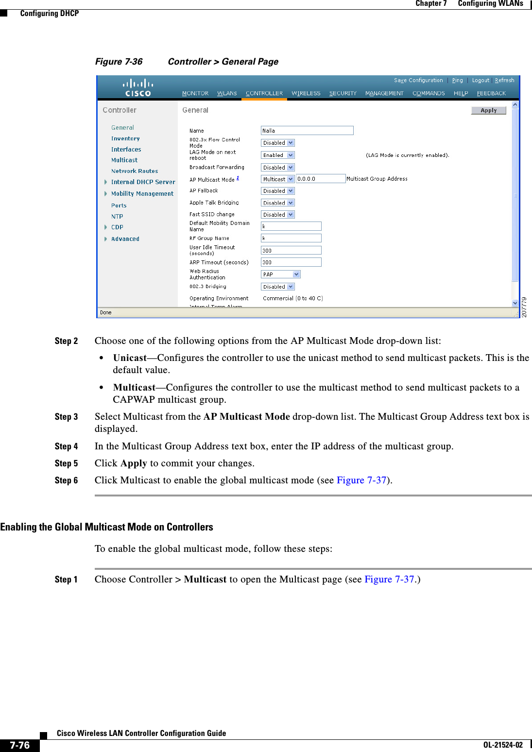  7-76Cisco Wireless LAN Controller Configuration GuideOL-21524-02Chapter 7      Configuring WLANs  Configuring DHCPFigure 7-36 Controller &gt; General PageStep 2 Choose one of the following options from the AP Multicast Mode drop-down list:  • Unicast—Configures the controller to use the unicast method to send multicast packets. This is the default value.  • Multicast—Configures the controller to use the multicast method to send multicast packets to a CAPWAP multicast group.Step 3 Select Multicast from the AP Multicast Mode drop-down list. The Multicast Group Address text box is displayed.Step 4 In the Multicast Group Address text box, enter the IP address of the multicast group.Step 5 Click Apply to commit your changes.Step 6 Click Multicast to enable the global multicast mode (see Figure 7-37).Enabling the Global Multicast Mode on ControllersTo enable the global multicast mode, follow these steps:Step 1 Choose Controller &gt; Multicast to open the Multicast page (see Figure 7-37.)