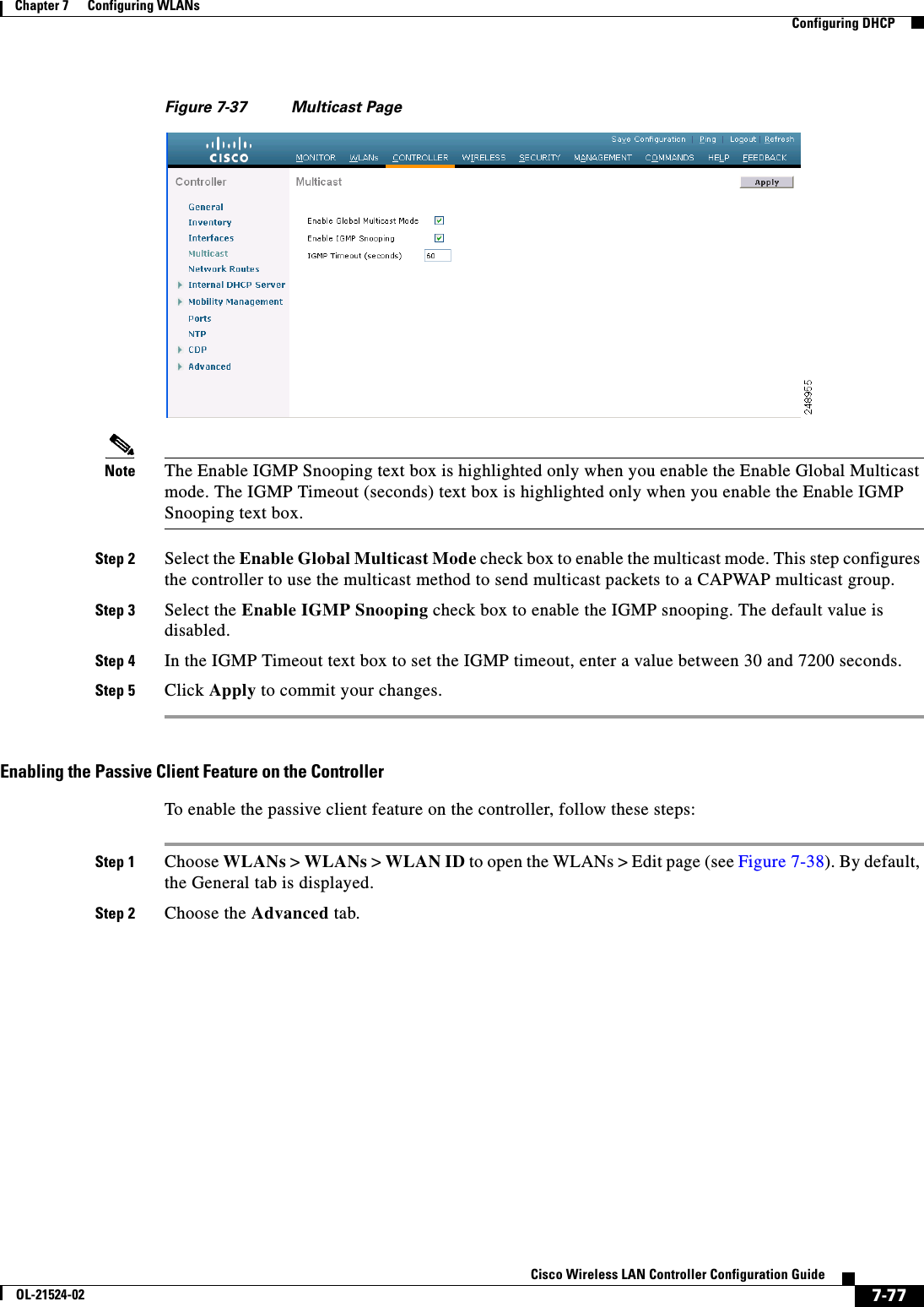  7-77Cisco Wireless LAN Controller Configuration GuideOL-21524-02Chapter 7      Configuring WLANs  Configuring DHCPFigure 7-37 Multicast PageNote The Enable IGMP Snooping text box is highlighted only when you enable the Enable Global Multicast mode. The IGMP Timeout (seconds) text box is highlighted only when you enable the Enable IGMP Snooping text box.Step 2 Select the Enable Global Multicast Mode check box to enable the multicast mode. This step configures the controller to use the multicast method to send multicast packets to a CAPWAP multicast group.Step 3 Select the Enable IGMP Snooping check box to enable the IGMP snooping. The default value is disabled.Step 4 In the IGMP Timeout text box to set the IGMP timeout, enter a value between 30 and 7200 seconds.Step 5 Click Apply to commit your changes.Enabling the Passive Client Feature on the ControllerTo enable the passive client feature on the controller, follow these steps:Step 1 Choose WLANs &gt; WLANs &gt; WLAN ID to open the WLANs &gt; Edit page (see Figure 7-38). By default, the General tab is displayed. Step 2 Choose the Advanced tab.