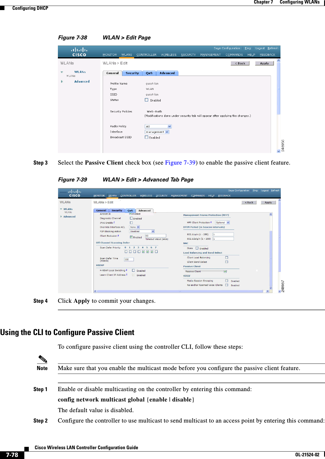  7-78Cisco Wireless LAN Controller Configuration GuideOL-21524-02Chapter 7      Configuring WLANs  Configuring DHCPFigure 7-38 WLAN &gt; Edit PageStep 3 Select the Passive Client check box (see Figure 7-39) to enable the passive client feature.Figure 7-39 WLAN &gt; Edit &gt; Advanced Tab PageStep 4 Click Apply to commit your changes.Using the CLI to Configure Passive ClientTo configure passive client using the controller CLI, follow these steps:Note Make sure that you enable the multicast mode before you configure the passive client feature.Step 1 Enable or disable multicasting on the controller by entering this command:config network multicast global {enable | disable}The default value is disabled.Step 2 Configure the controller to use multicast to send multicast to an access point by entering this command: