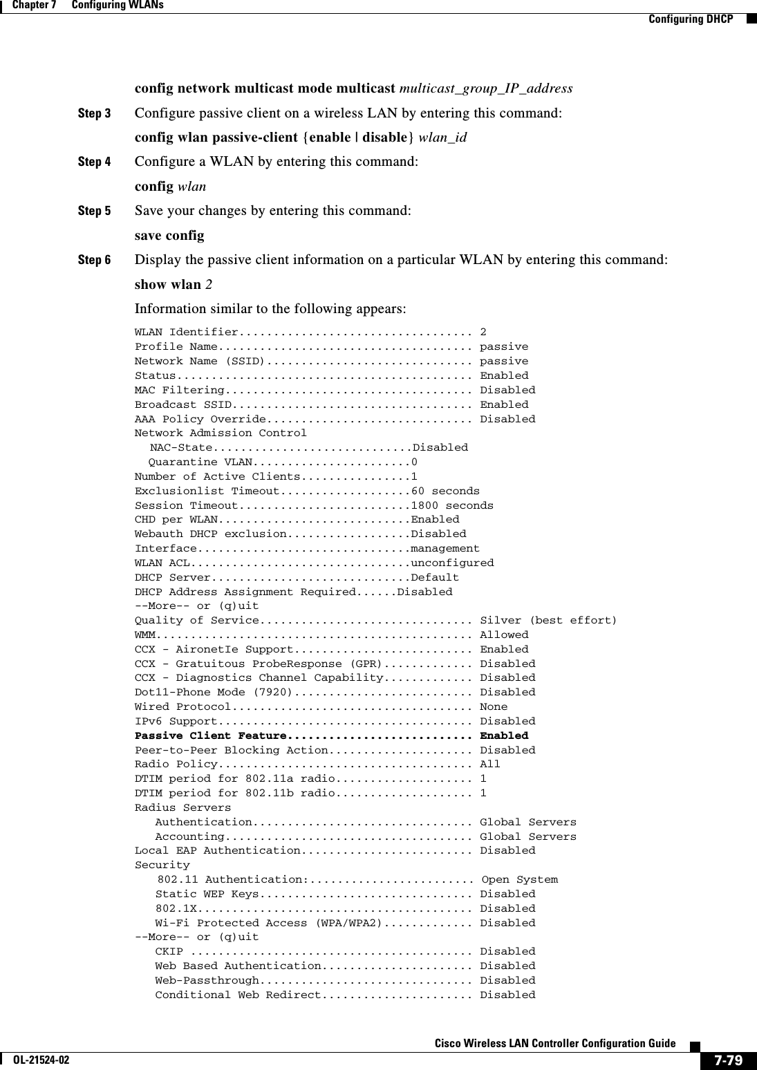  7-79Cisco Wireless LAN Controller Configuration GuideOL-21524-02Chapter 7      Configuring WLANs  Configuring DHCPconfig network multicast mode multicast multicast_group_IP_addressStep 3 Configure passive client on a wireless LAN by entering this command:config wlan passive-client {enable | disable} wlan_idStep 4 Configure a WLAN by entering this command:config wlanStep 5 Save your changes by entering this command:save configStep 6 Display the passive client information on a particular WLAN by entering this command:show wlan 2Information similar to the following appears:WLAN Identifier.................................. 2 Profile Name..................................... passive Network Name (SSID).............................. passive Status........................................... Enabled MAC Filtering.................................... Disabled Broadcast SSID................................... Enabled AAA Policy Override.............................. Disabled Network Admission Control  NAC-State.............................Disabled   Quarantine VLAN.......................0 Number of Active Clients................1 Exclusionlist Timeout...................60 seconds Session Timeout.........................1800 seconds CHD per WLAN............................Enabled Webauth DHCP exclusion..................Disabled Interface...............................management WLAN ACL................................unconfigured DHCP Server.............................Default DHCP Address Assignment Required......Disabled--More-- or (q)uit Quality of Service............................... Silver (best effort) WMM.............................................. Allowed CCX - AironetIe Support.......................... Enabled CCX - Gratuitous ProbeResponse (GPR)............. Disabled CCX - Diagnostics Channel Capability............. Disabled Dot11-Phone Mode (7920).......................... Disabled Wired Protocol................................... None IPv6 Support..................................... Disabled Passive Client Feature........................... Enabled Peer-to-Peer Blocking Action..................... Disabled Radio Policy..................................... All DTIM period for 802.11a radio.................... 1 DTIM period for 802.11b radio.................... 1 Radius Servers    Authentication................................ Global Servers    Accounting.................................... Global Servers Local EAP Authentication......................... Disabled Security   802.11 Authentication:........................ Open System    Static WEP Keys............................... Disabled    802.1X........................................ Disabled    Wi-Fi Protected Access (WPA/WPA2)............. Disabled--More-- or (q)uit    CKIP ......................................... Disabled    Web Based Authentication...................... Disabled    Web-Passthrough............................... Disabled    Conditional Web Redirect...................... Disabled 