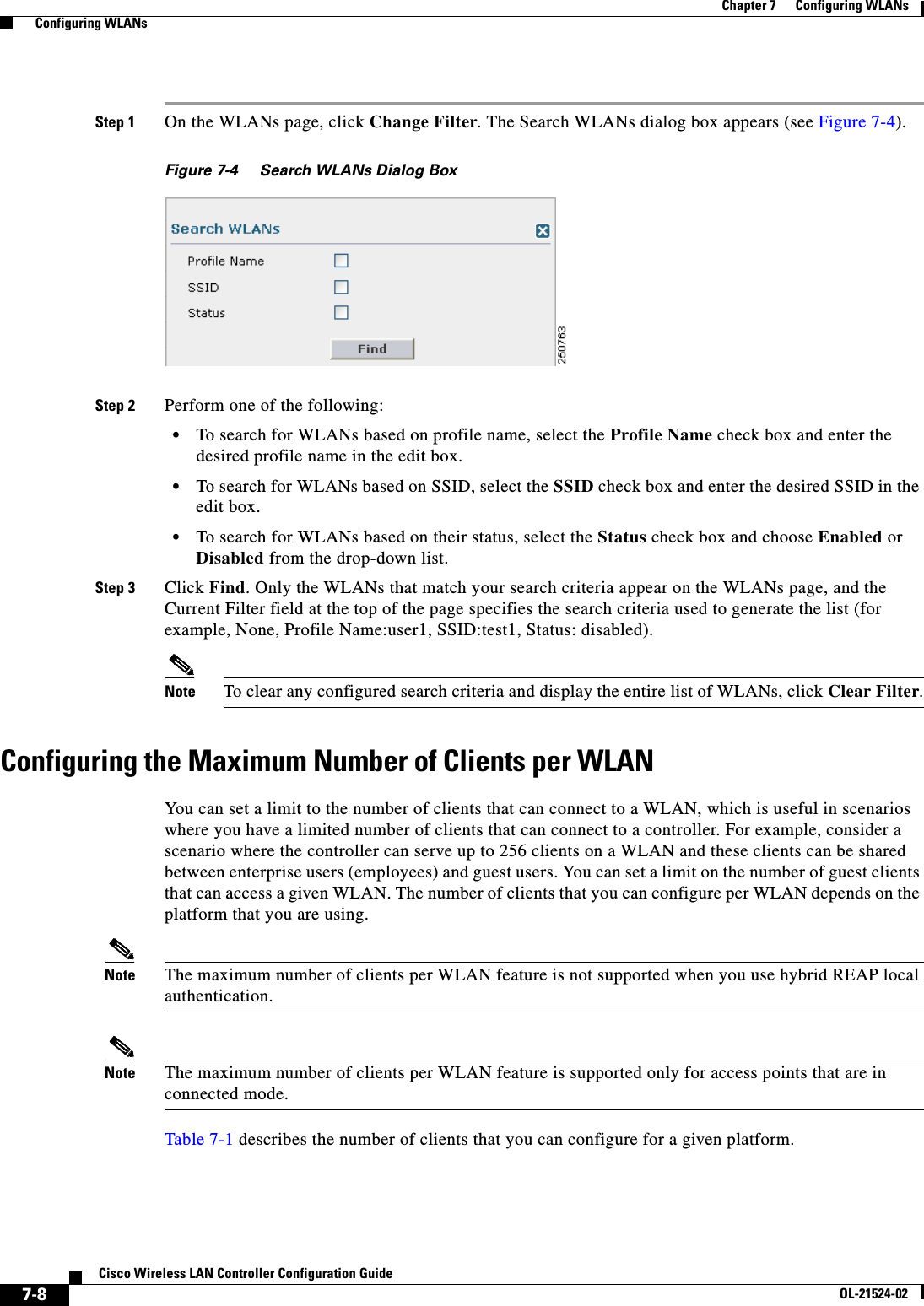  7-8Cisco Wireless LAN Controller Configuration GuideOL-21524-02Chapter 7      Configuring WLANs  Configuring WLANsStep 1 On the WLANs page, click Change Filter. The Search WLANs dialog box appears (see Figure 7-4).Figure 7-4 Search WLANs Dialog BoxStep 2 Perform one of the following:  • To search for WLANs based on profile name, select the Profile Name check box and enter the desired profile name in the edit box.  • To search for WLANs based on SSID, select the SSID check box and enter the desired SSID in the edit box.  • To search for WLANs based on their status, select the Status check box and choose Enabled or Disabled from the drop-down list.Step 3 Click Find. Only the WLANs that match your search criteria appear on the WLANs page, and the Current Filter field at the top of the page specifies the search criteria used to generate the list (for example, None, Profile Name:user1, SSID:test1, Status: disabled).Note To clear any configured search criteria and display the entire list of WLANs, click Clear Filter.Configuring the Maximum Number of Clients per WLANYou can set a limit to the number of clients that can connect to a WLAN, which is useful in scenarios where you have a limited number of clients that can connect to a controller. For example, consider a scenario where the controller can serve up to 256 clients on a WLAN and these clients can be shared between enterprise users (employees) and guest users. You can set a limit on the number of guest clients that can access a given WLAN. The number of clients that you can configure per WLAN depends on the platform that you are using. Note The maximum number of clients per WLAN feature is not supported when you use hybrid REAP local authentication.Note The maximum number of clients per WLAN feature is supported only for access points that are in connected mode.Table 7-1 describes the number of clients that you can configure for a given platform.