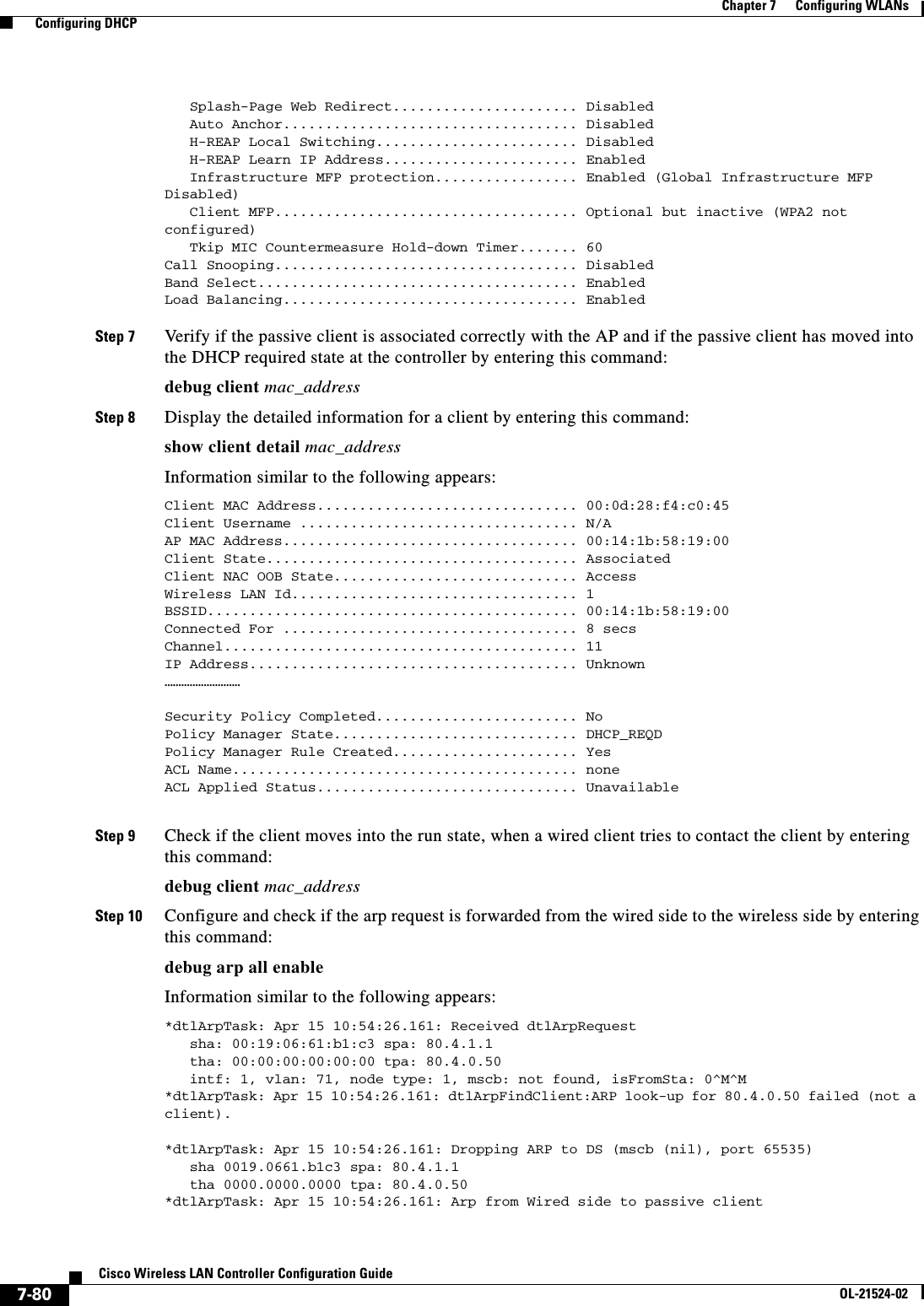  7-80Cisco Wireless LAN Controller Configuration GuideOL-21524-02Chapter 7      Configuring WLANs  Configuring DHCP   Splash-Page Web Redirect...................... Disabled    Auto Anchor................................... Disabled    H-REAP Local Switching........................ Disabled    H-REAP Learn IP Address....................... Enabled    Infrastructure MFP protection................. Enabled (Global Infrastructure MFP Disabled)    Client MFP.................................... Optional but inactive (WPA2 not configured)    Tkip MIC Countermeasure Hold-down Timer....... 60 Call Snooping.................................... Disabled Band Select...................................... Enabled Load Balancing................................... EnabledStep 7 Verify if the passive client is associated correctly with the AP and if the passive client has moved into the DHCP required state at the controller by entering this command:debug client mac_addressStep 8 Display the detailed information for a client by entering this command:show client detail mac_addressInformation similar to the following appears:Client MAC Address............................... 00:0d:28:f4:c0:45Client Username ................................. N/AAP MAC Address................................... 00:14:1b:58:19:00Client State..................................... AssociatedClient NAC OOB State............................. AccessWireless LAN Id.................................. 1BSSID............................................ 00:14:1b:58:19:00Connected For ................................... 8 secsChannel.......................................... 11IP Address....................................... Unknown………………………Security Policy Completed........................ NoPolicy Manager State............................. DHCP_REQDPolicy Manager Rule Created...................... YesACL Name......................................... noneACL Applied Status............................... Unavailable Step 9 Check if the client moves into the run state, when a wired client tries to contact the client by entering this command:debug client mac_addressStep 10 Configure and check if the arp request is forwarded from the wired side to the wireless side by entering this command:debug arp all enableInformation similar to the following appears:*dtlArpTask: Apr 15 10:54:26.161: Received dtlArpRequest   sha: 00:19:06:61:b1:c3 spa: 80.4.1.1   tha: 00:00:00:00:00:00 tpa: 80.4.0.50   intf: 1, vlan: 71, node type: 1, mscb: not found, isFromSta: 0^M^M*dtlArpTask: Apr 15 10:54:26.161: dtlArpFindClient:ARP look-up for 80.4.0.50 failed (not a client).*dtlArpTask: Apr 15 10:54:26.161: Dropping ARP to DS (mscb (nil), port 65535)   sha 0019.0661.b1c3 spa: 80.4.1.1   tha 0000.0000.0000 tpa: 80.4.0.50*dtlArpTask: Apr 15 10:54:26.161: Arp from Wired side to passive client