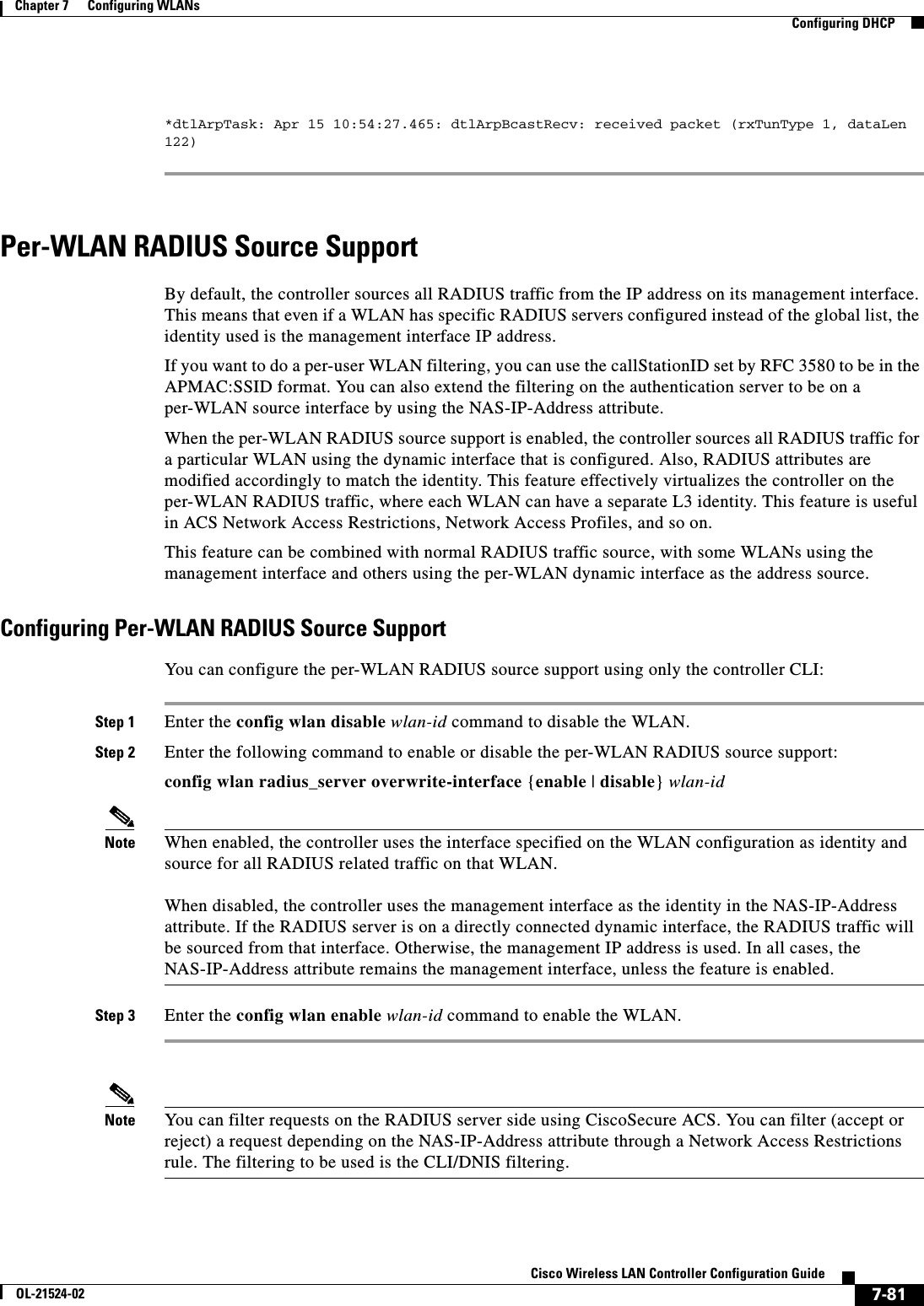  7-81Cisco Wireless LAN Controller Configuration GuideOL-21524-02Chapter 7      Configuring WLANs  Configuring DHCP*dtlArpTask: Apr 15 10:54:27.465: dtlArpBcastRecv: received packet (rxTunType 1, dataLen 122)Per-WLAN RADIUS Source SupportBy default, the controller sources all RADIUS traffic from the IP address on its management interface. This means that even if a WLAN has specific RADIUS servers configured instead of the global list, the identity used is the management interface IP address.If you want to do a per-user WLAN filtering, you can use the callStationID set by RFC 3580 to be in the APMAC:SSID format. You can also extend the filtering on the authentication server to be on a per-WLAN source interface by using the NAS-IP-Address attribute.When the per-WLAN RADIUS source support is enabled, the controller sources all RADIUS traffic for a particular WLAN using the dynamic interface that is configured. Also, RADIUS attributes are modified accordingly to match the identity. This feature effectively virtualizes the controller on the per-WLAN RADIUS traffic, where each WLAN can have a separate L3 identity. This feature is useful in ACS Network Access Restrictions, Network Access Profiles, and so on.This feature can be combined with normal RADIUS traffic source, with some WLANs using the management interface and others using the per-WLAN dynamic interface as the address source.Configuring Per-WLAN RADIUS Source SupportYou can configure the per-WLAN RADIUS source support using only the controller CLI:Step 1 Enter the config wlan disable wlan-id command to disable the WLAN.Step 2 Enter the following command to enable or disable the per-WLAN RADIUS source support:config wlan radius_server overwrite-interface {enable | disable} wlan-idNote When enabled, the controller uses the interface specified on the WLAN configuration as identity and source for all RADIUS related traffic on that WLAN.  When disabled, the controller uses the management interface as the identity in the NAS-IP-Address attribute. If the RADIUS server is on a directly connected dynamic interface, the RADIUS traffic will be sourced from that interface. Otherwise, the management IP address is used. In all cases, the NAS-IP-Address attribute remains the management interface, unless the feature is enabled.Step 3 Enter the config wlan enable wlan-id command to enable the WLAN.Note You can filter requests on the RADIUS server side using CiscoSecure ACS. You can filter (accept or reject) a request depending on the NAS-IP-Address attribute through a Network Access Restrictions rule. The filtering to be used is the CLI/DNIS filtering.