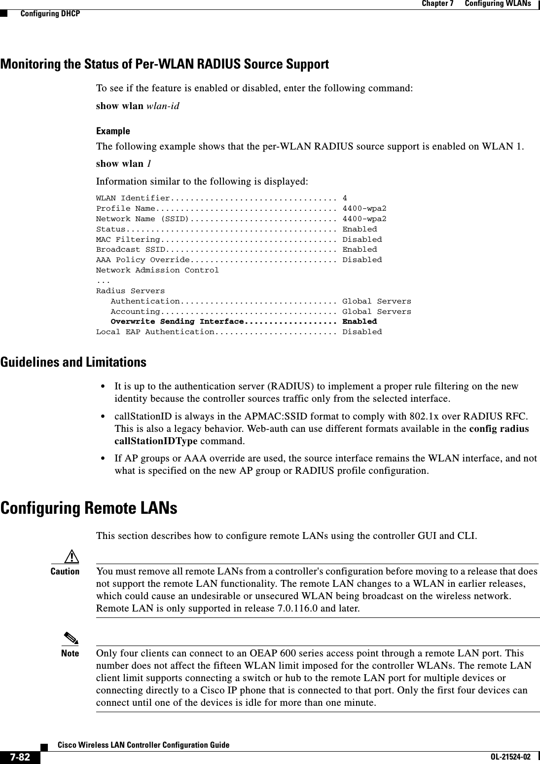  7-82Cisco Wireless LAN Controller Configuration GuideOL-21524-02Chapter 7      Configuring WLANs  Configuring DHCPMonitoring the Status of Per-WLAN RADIUS Source SupportTo see if the feature is enabled or disabled, enter the following command:show wlan wlan-idExampleThe following example shows that the per-WLAN RADIUS source support is enabled on WLAN 1.show wlan 1Information similar to the following is displayed:WLAN Identifier.................................. 4Profile Name..................................... 4400-wpa2Network Name (SSID).............................. 4400-wpa2Status........................................... EnabledMAC Filtering.................................... DisabledBroadcast SSID................................... EnabledAAA Policy Override.............................. DisabledNetwork Admission Control...Radius Servers   Authentication................................ Global Servers   Accounting.................................... Global Servers   Overwrite Sending Interface................... EnabledLocal EAP Authentication......................... DisabledGuidelines and Limitations  • It is up to the authentication server (RADIUS) to implement a proper rule filtering on the new identity because the controller sources traffic only from the selected interface.  • callStationID is always in the APMAC:SSID format to comply with 802.1x over RADIUS RFC. This is also a legacy behavior. Web-auth can use different formats available in the config radius callStationIDType command.  • If AP groups or AAA override are used, the source interface remains the WLAN interface, and not what is specified on the new AP group or RADIUS profile configuration.Configuring Remote LANsThis section describes how to configure remote LANs using the controller GUI and CLI.Caution You must remove all remote LANs from a controller&apos;s configuration before moving to a release that does not support the remote LAN functionality. The remote LAN changes to a WLAN in earlier releases, which could cause an undesirable or unsecured WLAN being broadcast on the wireless network.  Remote LAN is only supported in release 7.0.116.0 and later. Note Only four clients can connect to an OEAP 600 series access point through a remote LAN port. This number does not affect the fifteen WLAN limit imposed for the controller WLANs. The remote LAN client limit supports connecting a switch or hub to the remote LAN port for multiple devices or connecting directly to a Cisco IP phone that is connected to that port. Only the first four devices can connect until one of the devices is idle for more than one minute.