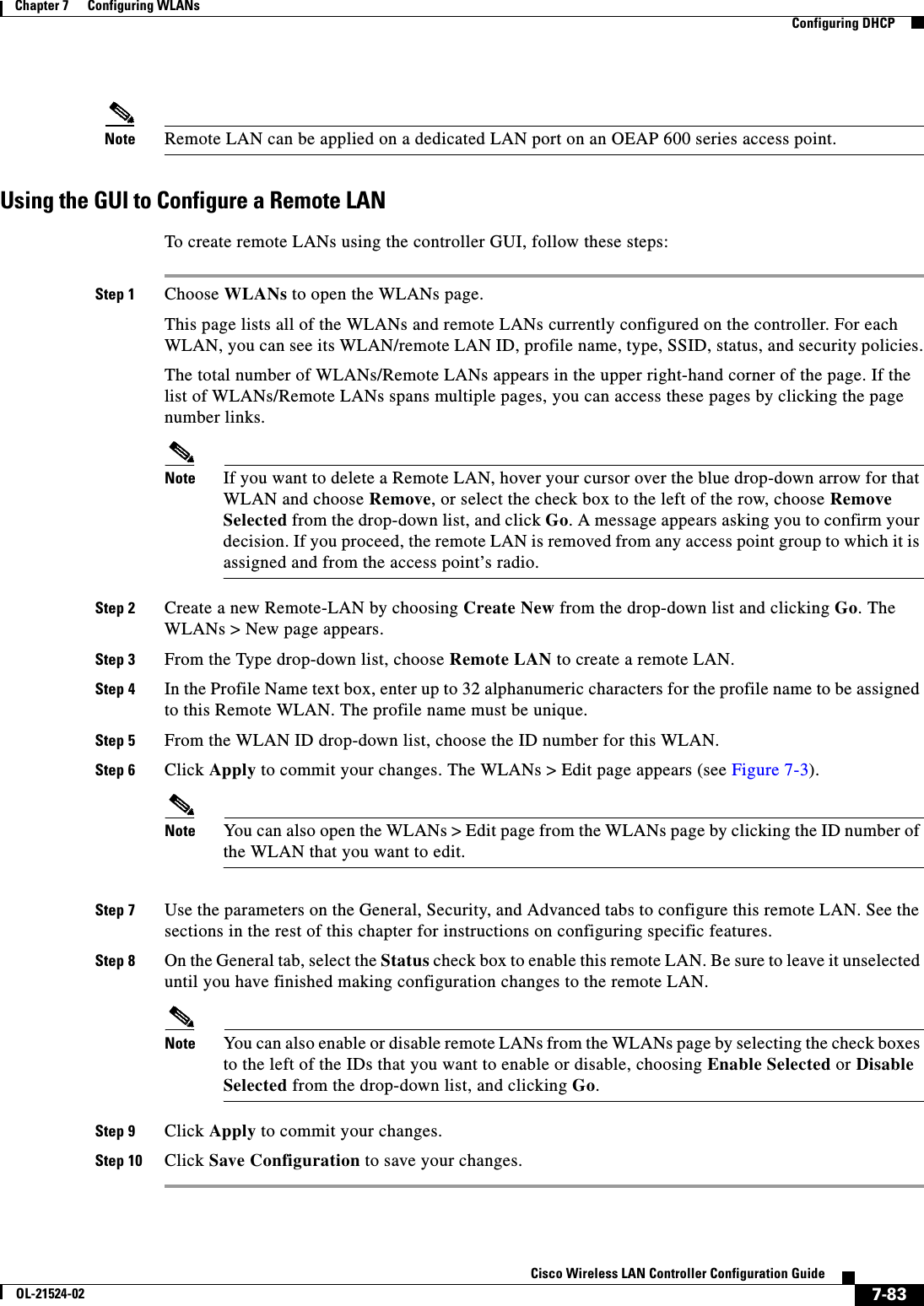  7-83Cisco Wireless LAN Controller Configuration GuideOL-21524-02Chapter 7      Configuring WLANs  Configuring DHCPNote Remote LAN can be applied on a dedicated LAN port on an OEAP 600 series access point.Using the GUI to Configure a Remote LANTo create remote LANs using the controller GUI, follow these steps:Step 1 Choose WLANs to open the WLANs page.This page lists all of the WLANs and remote LANs currently configured on the controller. For each WLAN, you can see its WLAN/remote LAN ID, profile name, type, SSID, status, and security policies.The total number of WLANs/Remote LANs appears in the upper right-hand corner of the page. If the list of WLANs/Remote LANs spans multiple pages, you can access these pages by clicking the page number links.Note If you want to delete a Remote LAN, hover your cursor over the blue drop-down arrow for that WLAN and choose Remove, or select the check box to the left of the row, choose Remove Selected from the drop-down list, and click Go. A message appears asking you to confirm your decision. If you proceed, the remote LAN is removed from any access point group to which it is assigned and from the access point’s radio.Step 2 Create a new Remote-LAN by choosing Create New from the drop-down list and clicking Go. The WLANs &gt; New page appears.Step 3 From the Type drop-down list, choose Remote LAN to create a remote LAN.Step 4 In the Profile Name text box, enter up to 32 alphanumeric characters for the profile name to be assigned to this Remote WLAN. The profile name must be unique.Step 5 From the WLAN ID drop-down list, choose the ID number for this WLAN.Step 6 Click Apply to commit your changes. The WLANs &gt; Edit page appears (see Figure 7-3).Note You can also open the WLANs &gt; Edit page from the WLANs page by clicking the ID number of the WLAN that you want to edit.Step 7 Use the parameters on the General, Security, and Advanced tabs to configure this remote LAN. See the sections in the rest of this chapter for instructions on configuring specific features.Step 8 On the General tab, select the Status check box to enable this remote LAN. Be sure to leave it unselected until you have finished making configuration changes to the remote LAN.Note You can also enable or disable remote LANs from the WLANs page by selecting the check boxes to the left of the IDs that you want to enable or disable, choosing Enable Selected or Disable Selected from the drop-down list, and clicking Go.Step 9 Click Apply to commit your changes.Step 10 Click Save Configuration to save your changes.