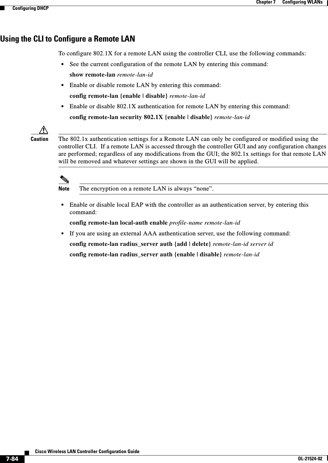  7-84Cisco Wireless LAN Controller Configuration GuideOL-21524-02Chapter 7      Configuring WLANs  Configuring DHCPUsing the CLI to Configure a Remote LANTo configure 802.1X for a remote LAN using the controller CLI, use the following commands:  • See the current configuration of the remote LAN by entering this command:show remote-lan remote-lan-id  • Enable or disable remote LAN by entering this command:config remote-lan {enable | disable} remote-lan-id  • Enable or disable 802.1X authentication for remote LAN by entering this command:config remote-lan security 802.1X {enable | disable} remote-lan-idCaution The 802.1x authentication settings for a Remote LAN can only be configured or modified using the controller CLI.  If a remote LAN is accessed through the controller GUI and any configuration changes are performed; regardless of any modifications from the GUI; the 802.1x settings for that remote LAN will be removed and whatever settings are shown in the GUI will be applied.Note The encryption on a remote LAN is always “none”.  • Enable or disable local EAP with the controller as an authentication server, by entering this command: config remote-lan local-auth enable profile-name remote-lan-id  • If you are using an external AAA authentication server, use the following command:config remote-lan radius_server auth {add | delete} remote-lan-id server id config remote-lan radius_server auth {enable | disable} remote-lan-id