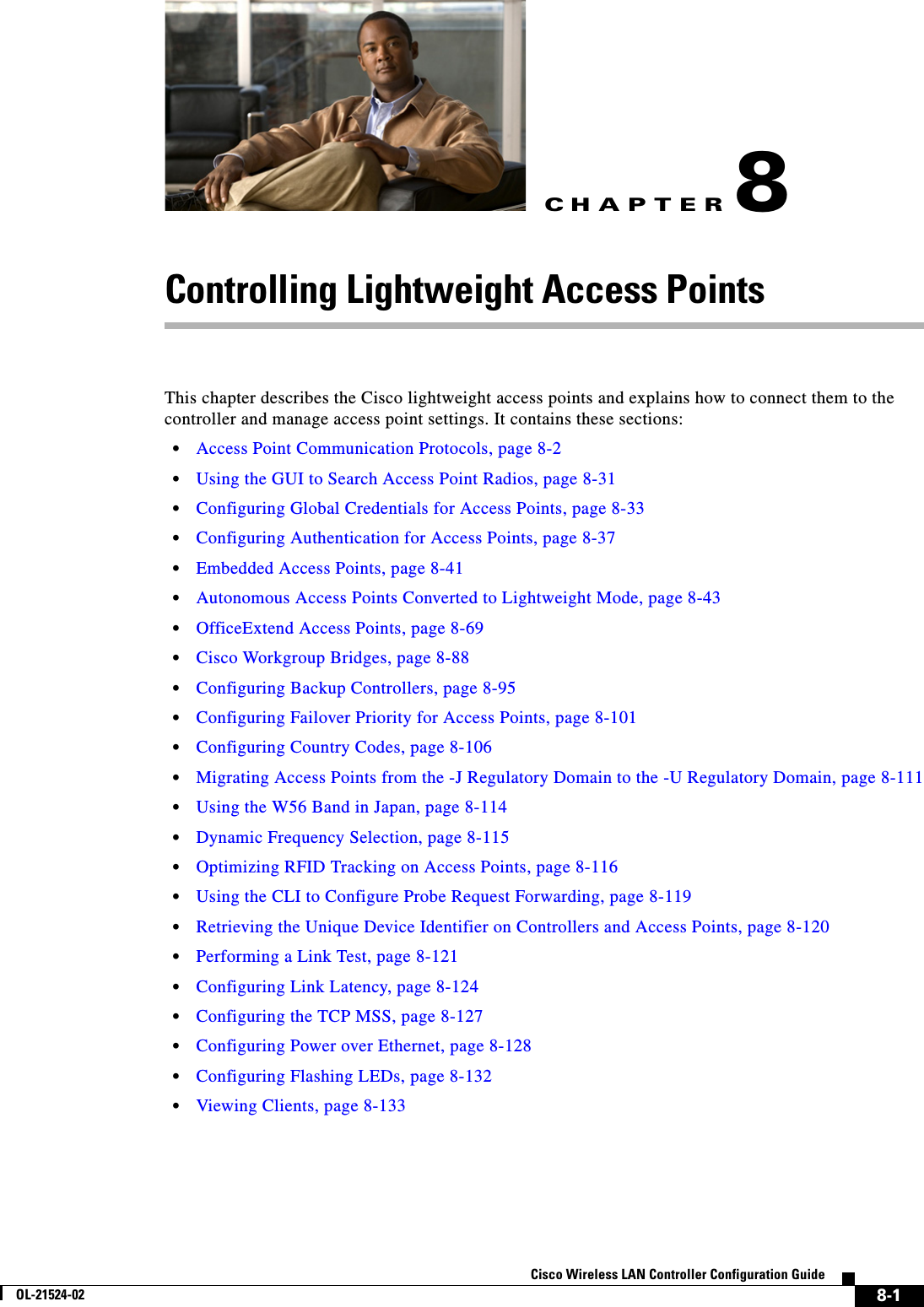 CHAPTER8-1Cisco Wireless LAN Controller Configuration GuideOL-21524-028 Controlling Lightweight Access PointsThis chapter describes the Cisco lightweight access points and explains how to connect them to the controller and manage access point settings. It contains these sections:  • Access Point Communication Protocols, page 8-2  • Using the GUI to Search Access Point Radios, page 8-31  • Configuring Global Credentials for Access Points, page 8-33  • Configuring Authentication for Access Points, page 8-37  • Embedded Access Points, page 8-41  • Autonomous Access Points Converted to Lightweight Mode, page 8-43  • OfficeExtend Access Points, page 8-69  • Cisco Workgroup Bridges, page 8-88  • Configuring Backup Controllers, page 8-95  • Configuring Failover Priority for Access Points, page 8-101  • Configuring Country Codes, page 8-106  • Migrating Access Points from the -J Regulatory Domain to the -U Regulatory Domain, page 8-111  • Using the W56 Band in Japan, page 8-114  • Dynamic Frequency Selection, page 8-115  • Optimizing RFID Tracking on Access Points, page 8-116  • Using the CLI to Configure Probe Request Forwarding, page 8-119  • Retrieving the Unique Device Identifier on Controllers and Access Points, page 8-120  • Performing a Link Test, page 8-121  • Configuring Link Latency, page 8-124  • Configuring the TCP MSS, page 8-127  • Configuring Power over Ethernet, page 8-128  • Configuring Flashing LEDs, page 8-132  • Viewing Clients, page 8-133