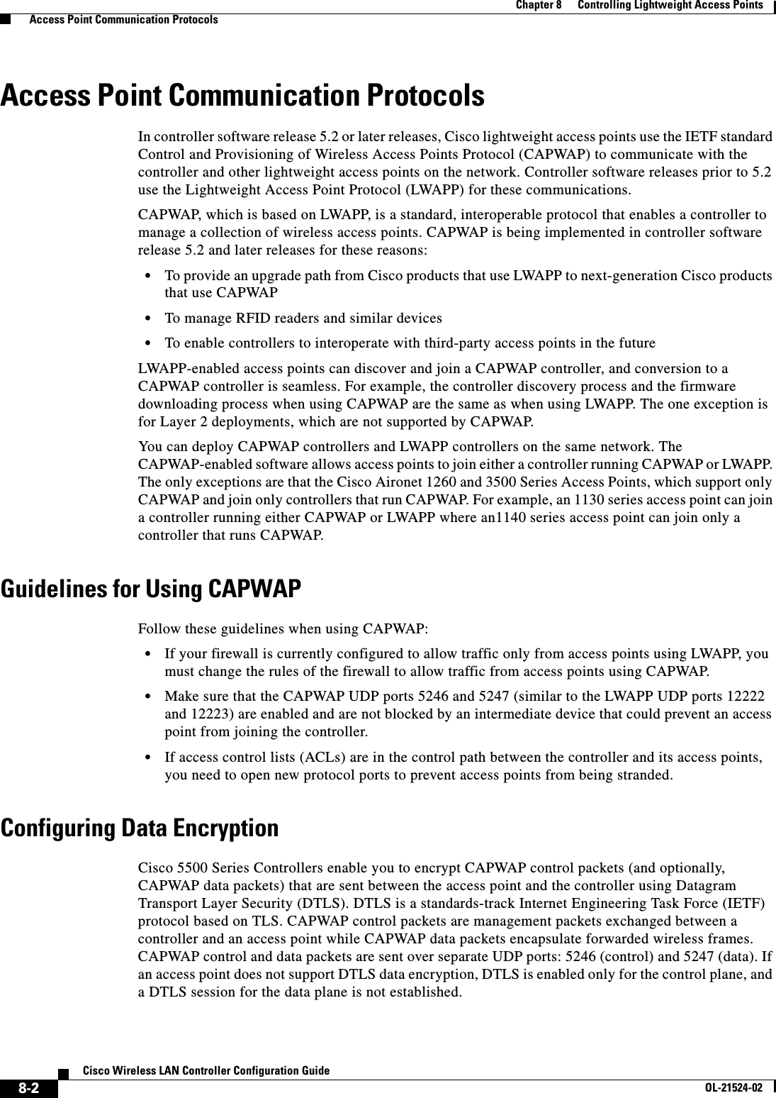  8-2Cisco Wireless LAN Controller Configuration GuideOL-21524-02Chapter 8      Controlling Lightweight Access Points  Access Point Communication ProtocolsAccess Point Communication ProtocolsIn controller software release 5.2 or later releases, Cisco lightweight access points use the IETF standard Control and Provisioning of Wireless Access Points Protocol (CAPWAP) to communicate with the controller and other lightweight access points on the network. Controller software releases prior to 5.2 use the Lightweight Access Point Protocol (LWAPP) for these communications.CAPWAP, which is based on LWAPP, is a standard, interoperable protocol that enables a controller to manage a collection of wireless access points. CAPWAP is being implemented in controller software release 5.2 and later releases for these reasons:  • To provide an upgrade path from Cisco products that use LWAPP to next-generation Cisco products that use CAPWAP  • To manage RFID readers and similar devices  • To enable controllers to interoperate with third-party access points in the futureLWAPP-enabled access points can discover and join a CAPWAP controller, and conversion to a CAPWAP controller is seamless. For example, the controller discovery process and the firmware downloading process when using CAPWAP are the same as when using LWAPP. The one exception is for Layer 2 deployments, which are not supported by CAPWAP.You can deploy CAPWAP controllers and LWAPP controllers on the same network. The CAPWAP-enabled software allows access points to join either a controller running CAPWAP or LWAPP. The only exceptions are that the Cisco Aironet 1260 and 3500 Series Access Points, which support only CAPWAP and join only controllers that run CAPWAP. For example, an 1130 series access point can join a controller running either CAPWAP or LWAPP where an1140 series access point can join only a controller that runs CAPWAP.Guidelines for Using CAPWAPFollow these guidelines when using CAPWAP:  • If your firewall is currently configured to allow traffic only from access points using LWAPP, you must change the rules of the firewall to allow traffic from access points using CAPWAP.  • Make sure that the CAPWAP UDP ports 5246 and 5247 (similar to the LWAPP UDP ports 12222 and 12223) are enabled and are not blocked by an intermediate device that could prevent an access point from joining the controller.  • If access control lists (ACLs) are in the control path between the controller and its access points, you need to open new protocol ports to prevent access points from being stranded.Configuring Data EncryptionCisco 5500 Series Controllers enable you to encrypt CAPWAP control packets (and optionally, CAPWAP data packets) that are sent between the access point and the controller using Datagram Transport Layer Security (DTLS). DTLS is a standards-track Internet Engineering Task Force (IETF) protocol based on TLS. CAPWAP control packets are management packets exchanged between a controller and an access point while CAPWAP data packets encapsulate forwarded wireless frames. CAPWAP control and data packets are sent over separate UDP ports: 5246 (control) and 5247 (data). If an access point does not support DTLS data encryption, DTLS is enabled only for the control plane, and a DTLS session for the data plane is not established.