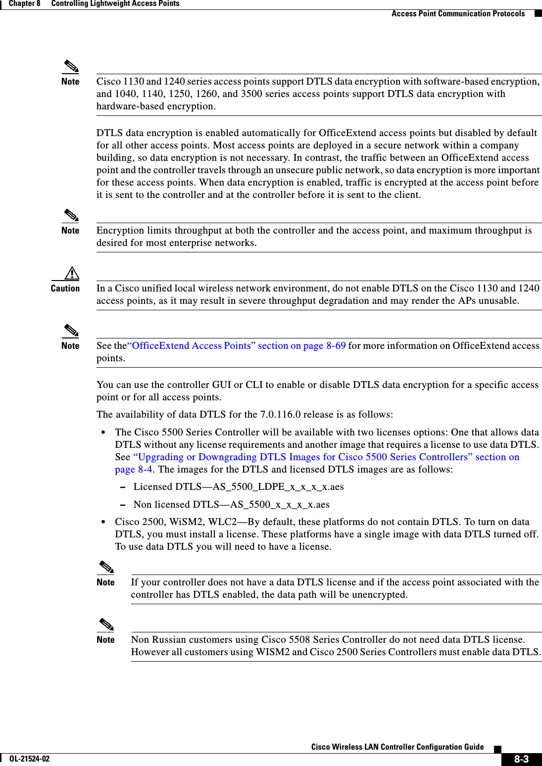  8-3Cisco Wireless LAN Controller Configuration GuideOL-21524-02Chapter 8      Controlling Lightweight Access Points  Access Point Communication ProtocolsNote Cisco 1130 and 1240 series access points support DTLS data encryption with software-based encryption, and 1040, 1140, 1250, 1260, and 3500 series access points support DTLS data encryption with hardware-based encryption.DTLS data encryption is enabled automatically for OfficeExtend access points but disabled by default for all other access points. Most access points are deployed in a secure network within a company building, so data encryption is not necessary. In contrast, the traffic between an OfficeExtend access point and the controller travels through an unsecure public network, so data encryption is more important for these access points. When data encryption is enabled, traffic is encrypted at the access point before it is sent to the controller and at the controller before it is sent to the client.Note Encryption limits throughput at both the controller and the access point, and maximum throughput is desired for most enterprise networks.Caution In a Cisco unified local wireless network environment, do not enable DTLS on the Cisco 1130 and 1240 access points, as it may result in severe throughput degradation and may render the APs unusable.Note See the“OfficeExtend Access Points” section on page 8-69 for more information on OfficeExtend access points.You can use the controller GUI or CLI to enable or disable DTLS data encryption for a specific access point or for all access points.The availability of data DTLS for the 7.0.116.0 release is as follows:  • The Cisco 5500 Series Controller will be available with two licenses options: One that allows data DTLS without any license requirements and another image that requires a license to use data DTLS. See “Upgrading or Downgrading DTLS Images for Cisco 5500 Series Controllers” section on page 8-4. The images for the DTLS and licensed DTLS images are as follows:  –Licensed DTLS—AS_5500_LDPE_x_x_x_x.aes   –Non licensed DTLS—AS_5500_x_x_x_x.aes  • Cisco 2500, WiSM2, WLC2—By default, these platforms do not contain DTLS. To turn on data DTLS, you must install a license. These platforms have a single image with data DTLS turned off. To use data DTLS you will need to have a license.Note If your controller does not have a data DTLS license and if the access point associated with the controller has DTLS enabled, the data path will be unencrypted.Note Non Russian customers using Cisco 5508 Series Controller do not need data DTLS license. However all customers using WISM2 and Cisco 2500 Series Controllers must enable data DTLS.