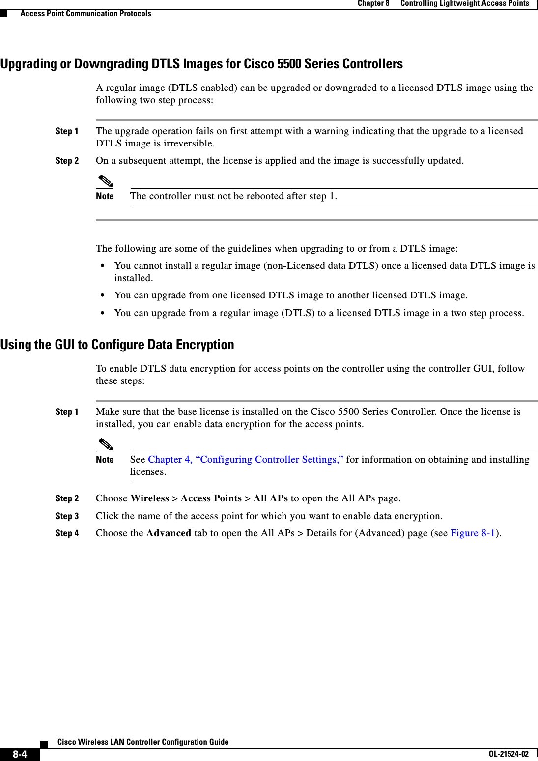  8-4Cisco Wireless LAN Controller Configuration GuideOL-21524-02Chapter 8      Controlling Lightweight Access Points  Access Point Communication ProtocolsUpgrading or Downgrading DTLS Images for Cisco 5500 Series ControllersA regular image (DTLS enabled) can be upgraded or downgraded to a licensed DTLS image using the following two step process:Step 1 The upgrade operation fails on first attempt with a warning indicating that the upgrade to a licensed DTLS image is irreversible.Step 2 On a subsequent attempt, the license is applied and the image is successfully updated.Note The controller must not be rebooted after step 1.The following are some of the guidelines when upgrading to or from a DTLS image:  • You cannot install a regular image (non-Licensed data DTLS) once a licensed data DTLS image is installed.  • You can upgrade from one licensed DTLS image to another licensed DTLS image.  • You can upgrade from a regular image (DTLS) to a licensed DTLS image in a two step process.Using the GUI to Configure Data EncryptionTo enable DTLS data encryption for access points on the controller using the controller GUI, follow these steps:Step 1 Make sure that the base license is installed on the Cisco 5500 Series Controller. Once the license is installed, you can enable data encryption for the access points.Note See Chapter 4, “Configuring Controller Settings,” for information on obtaining and installing licenses.Step 2 Choose Wireless &gt; Access Points &gt; All APs to open the All APs page.Step 3 Click the name of the access point for which you want to enable data encryption.Step 4 Choose the Advanced tab to open the All APs &gt; Details for (Advanced) page (see Figure 8-1).