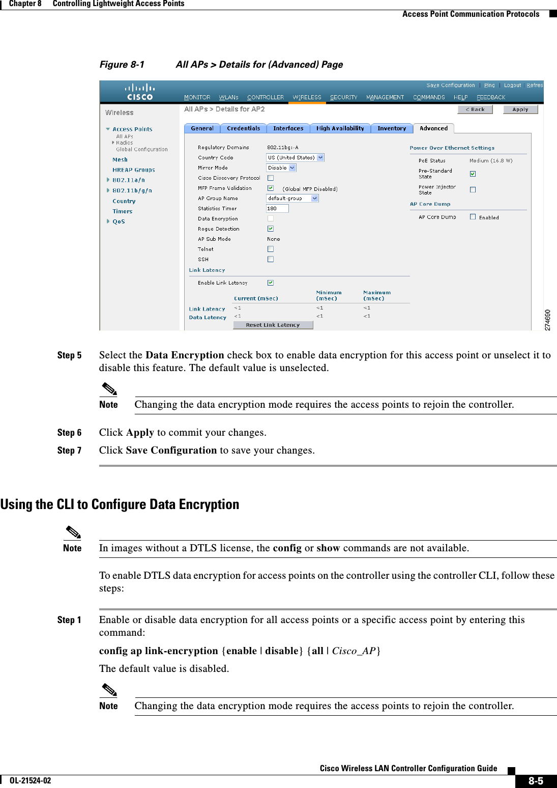  8-5Cisco Wireless LAN Controller Configuration GuideOL-21524-02Chapter 8      Controlling Lightweight Access Points  Access Point Communication ProtocolsFigure 8-1 All APs &gt; Details for (Advanced) PageStep 5 Select the Data Encryption check box to enable data encryption for this access point or unselect it to disable this feature. The default value is unselected.Note Changing the data encryption mode requires the access points to rejoin the controller.Step 6 Click Apply to commit your changes.Step 7 Click Save Configuration to save your changes.Using the CLI to Configure Data EncryptionNote In images without a DTLS license, the config or show commands are not available.To enable DTLS data encryption for access points on the controller using the controller CLI, follow these steps:Step 1 Enable or disable data encryption for all access points or a specific access point by entering this command:config ap link-encryption {enable | disable} {all | Cisco_AP}The default value is disabled.Note Changing the data encryption mode requires the access points to rejoin the controller.