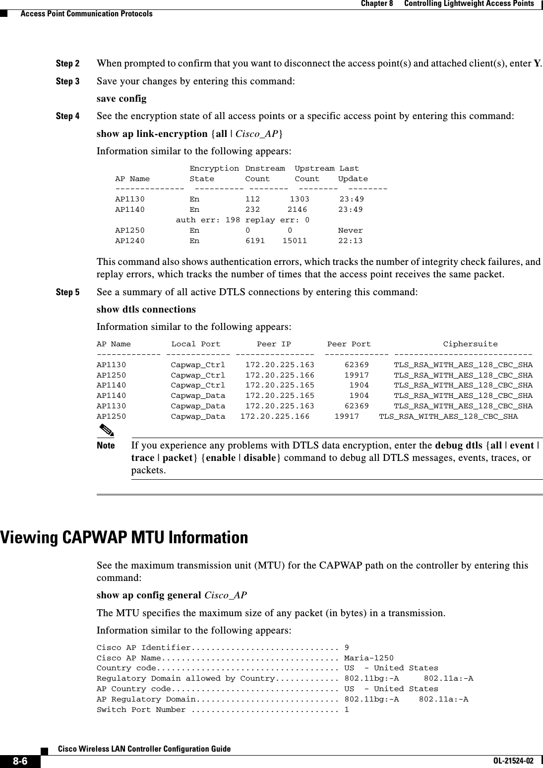  8-6Cisco Wireless LAN Controller Configuration GuideOL-21524-02Chapter 8      Controlling Lightweight Access Points  Access Point Communication ProtocolsStep 2 When prompted to confirm that you want to disconnect the access point(s) and attached client(s), enter Y.Step 3 Save your changes by entering this command:save configStep 4 See the encryption state of all access points or a specific access point by entering this command:show ap link-encryption {all | Cisco_AP}Information similar to the following appears:Encryption  Dnstream  Upstream LastAP Name  State      Count     Count    Update--------------  ---------- --------  --------  --------AP1130      En       112      1303      23:49AP1140      En       232    2146      23:49  auth err: 198 replay err: 0AP1250 En 0  0 NeverAP1240 En 6191 15011 22:13 This command also shows authentication errors, which tracks the number of integrity check failures, and replay errors, which tracks the number of times that the access point receives the same packet.Step 5 See a summary of all active DTLS connections by entering this command:show dtls connectionsInformation similar to the following appears:AP Name         Local Port        Peer IP        Peer Port                Ciphersuite          ------------- ------------- ----------------  ------------- ---------------------------- AP1130      Capwap_Ctrl    172.20.225.163      62369     TLS_RSA_WITH_AES_128_CBC_SHAAP1250         Capwap_Ctrl    172.20.225.166      19917     TLS_RSA_WITH_AES_128_CBC_SHAAP1140         Capwap_Ctrl    172.20.225.165       1904     TLS_RSA_WITH_AES_128_CBC_SHAAP1140         Capwap_Data    172.20.225.165       1904     TLS_RSA_WITH_AES_128_CBC_SHAAP1130         Capwap_Data    172.20.225.163      62369     TLS_RSA_WITH_AES_128_CBC_SHAAP1250    Capwap_Data   172.20.225.166     19917    TLS_RSA_WITH_AES_128_CBC_SHANote If you experience any problems with DTLS data encryption, enter the debug dtls {all | event | trace | packet} {enable | disable} command to debug all DTLS messages, events, traces, or packets.Viewing CAPWAP MTU InformationSee the maximum transmission unit (MTU) for the CAPWAP path on the controller by entering this command:show ap config general Cisco_APThe MTU specifies the maximum size of any packet (in bytes) in a transmission.Information similar to the following appears:Cisco AP Identifier.............................. 9Cisco AP Name.................................... Maria-1250Country code..................................... US  - United StatesRegulatory Domain allowed by Country............. 802.11bg:-A     802.11a:-AAP Country code.................................. US  - United StatesAP Regulatory Domain............................. 802.11bg:-A    802.11a:-ASwitch Port Number .............................. 1