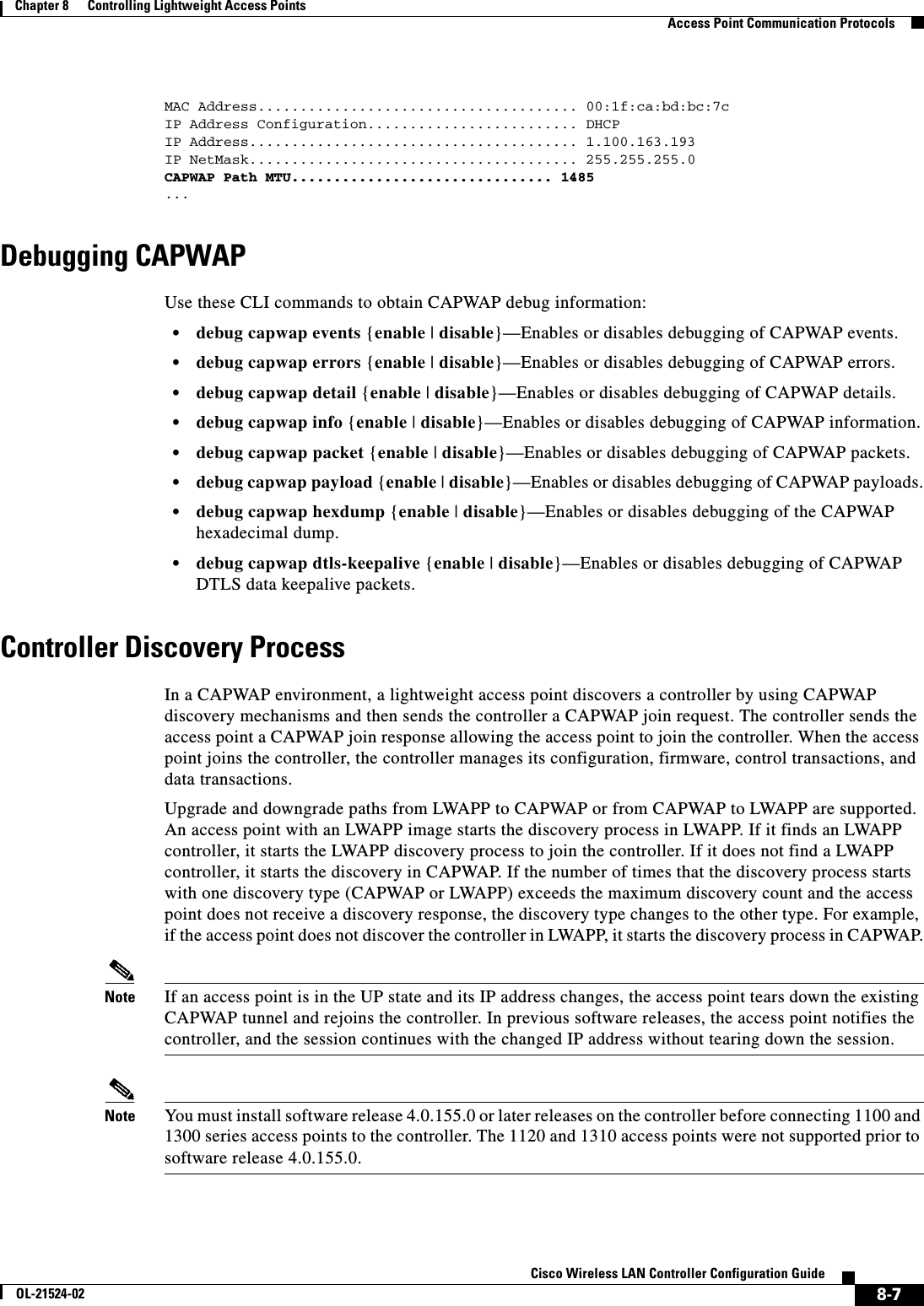  8-7Cisco Wireless LAN Controller Configuration GuideOL-21524-02Chapter 8      Controlling Lightweight Access Points  Access Point Communication ProtocolsMAC Address...................................... 00:1f:ca:bd:bc:7cIP Address Configuration......................... DHCPIP Address....................................... 1.100.163.193IP NetMask....................................... 255.255.255.0CAPWAP Path MTU............................... 1485 ...Debugging CAPWAPUse these CLI commands to obtain CAPWAP debug information:  • debug capwap events {enable | disable}—Enables or disables debugging of CAPWAP events.  • debug capwap errors {enable | disable}—Enables or disables debugging of CAPWAP errors.  • debug capwap detail {enable | disable}—Enables or disables debugging of CAPWAP details.  • debug capwap info {enable | disable}—Enables or disables debugging of CAPWAP information.  • debug capwap packet {enable | disable}—Enables or disables debugging of CAPWAP packets.  • debug capwap payload {enable | disable}—Enables or disables debugging of CAPWAP payloads.  • debug capwap hexdump {enable | disable}—Enables or disables debugging of the CAPWAP hexadecimal dump.  • debug capwap dtls-keepalive {enable | disable}—Enables or disables debugging of CAPWAP DTLS data keepalive packets.Controller Discovery ProcessIn a CAPWAP environment, a lightweight access point discovers a controller by using CAPWAP discovery mechanisms and then sends the controller a CAPWAP join request. The controller sends the access point a CAPWAP join response allowing the access point to join the controller. When the access point joins the controller, the controller manages its configuration, firmware, control transactions, and data transactions.Upgrade and downgrade paths from LWAPP to CAPWAP or from CAPWAP to LWAPP are supported. An access point with an LWAPP image starts the discovery process in LWAPP. If it finds an LWAPP controller, it starts the LWAPP discovery process to join the controller. If it does not find a LWAPP controller, it starts the discovery in CAPWAP. If the number of times that the discovery process starts with one discovery type (CAPWAP or LWAPP) exceeds the maximum discovery count and the access point does not receive a discovery response, the discovery type changes to the other type. For example, if the access point does not discover the controller in LWAPP, it starts the discovery process in CAPWAP.Note If an access point is in the UP state and its IP address changes, the access point tears down the existing CAPWAP tunnel and rejoins the controller. In previous software releases, the access point notifies the controller, and the session continues with the changed IP address without tearing down the session.Note You must install software release 4.0.155.0 or later releases on the controller before connecting 1100 and 1300 series access points to the controller. The 1120 and 1310 access points were not supported prior to software release 4.0.155.0.