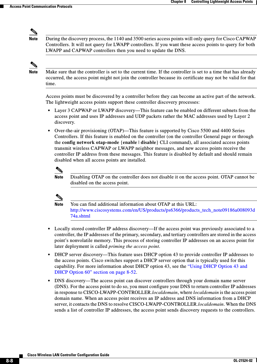 8-8Cisco Wireless LAN Controller Configuration GuideOL-21524-02Chapter 8      Controlling Lightweight Access Points  Access Point Communication ProtocolsNote During the discovery process, the 1140 and 3500 series access points will only query for Cisco CAPWAP Controllers. It will not query for LWAPP controllers. If you want these access points to query for both LWAPP and CAPWAP controllers then you need to update the DNS.Note Make sure that the controller is set to the current time. If the controller is set to a time that has already occurred, the access point might not join the controller because its certificate may not be valid for that time.Access points must be discovered by a controller before they can become an active part of the network. The lightweight access points support these controller discovery processes:  • Layer 3 CAPWAP or LWAPP discovery—This feature can be enabled on different subnets from the access point and uses IP addresses and UDP packets rather the MAC addresses used by Layer 2 discovery.  • Over-the-air provisioning (OTAP)—This feature is supported by Cisco 5500 and 4400 Series Controllers. If this feature is enabled on the controller (on the controller General page or through the config network otap-mode {enable | disable} CLI command), all associated access points transmit wireless CAPWAP or LWAPP neighbor messages, and new access points receive the controller IP address from these messages. This feature is disabled by default and should remain disabled when all access points are installed.Note Disabling OTAP on the controller does not disable it on the access point. OTAP cannot be disabled on the access point.Note You can find additional information about OTAP at this URL: http://www.ciscosystems.com/en/US/products/ps6366/products_tech_note09186a008093d74a.shtml  • Locally stored controller IP address discovery—If the access point was previously associated to a controller, the IP addresses of the primary, secondary, and tertiary controllers are stored in the access point’s nonvolatile memory. This process of storing controller IP addresses on an access point for later deployment is called priming the access point.  • DHCP server discovery—This feature uses DHCP option 43 to provide controller IP addresses to the access points. Cisco switches support a DHCP server option that is typically used for this capability. For more information about DHCP option 43, see the “Using DHCP Option 43 and DHCP Option 60” section on page 8-52.  • DNS discovery—The access point can discover controllers through your domain name server (DNS). For the access point to do so, you must configure your DNS to return controller IP addresses in response to CISCO-LWAPP-CONTROLLER.localdomain, where localdomain is the access point domain name. When an access point receives an IP address and DNS information from a DHCP server, it contacts the DNS to resolve CISCO-LWAPP-CONTROLLER.localdomain. When the DNS sends a list of controller IP addresses, the access point sends discovery requests to the controllers.