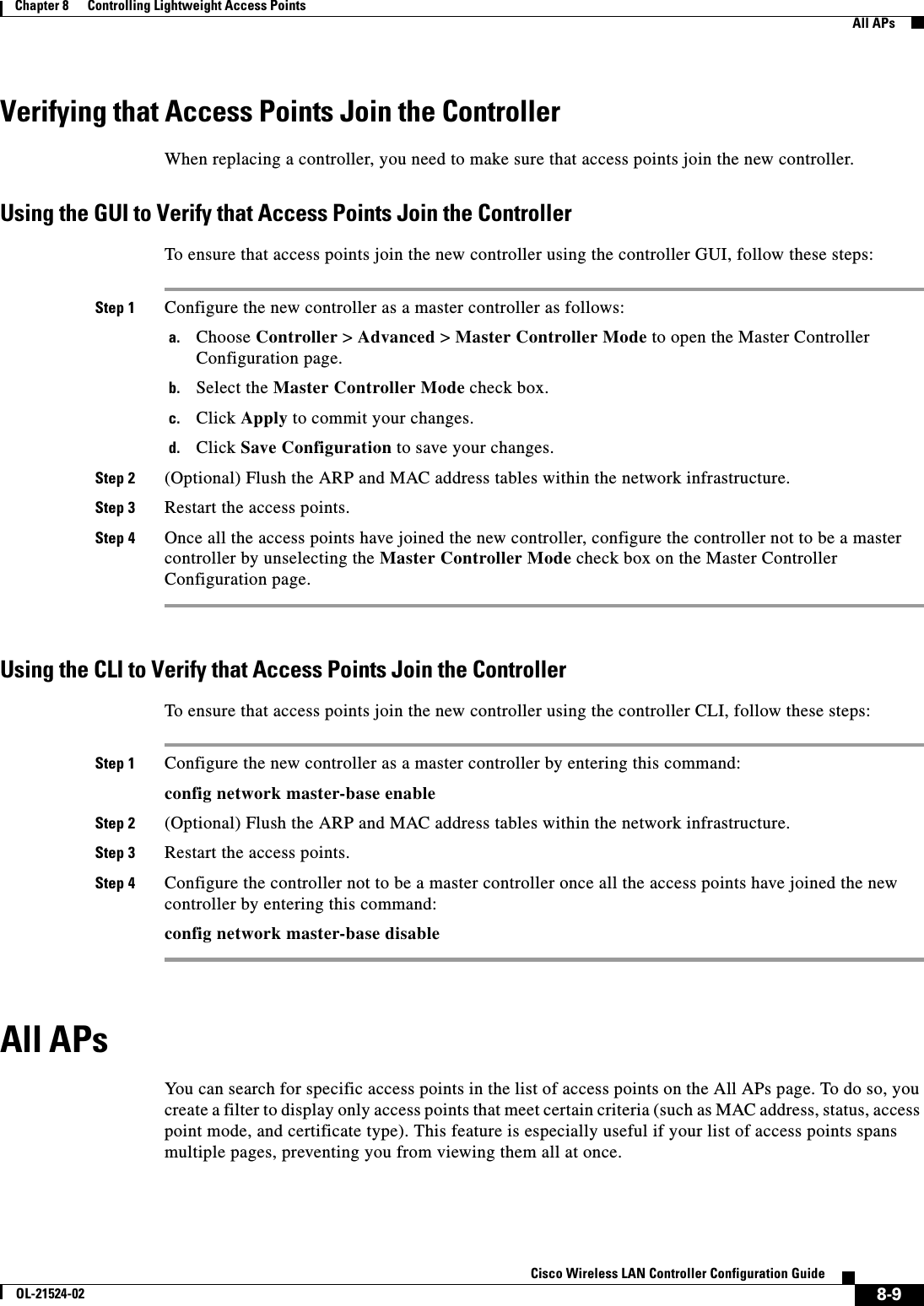  8-9Cisco Wireless LAN Controller Configuration GuideOL-21524-02Chapter 8      Controlling Lightweight Access Points  All APsVerifying that Access Points Join the ControllerWhen replacing a controller, you need to make sure that access points join the new controller.Using the GUI to Verify that Access Points Join the ControllerTo ensure that access points join the new controller using the controller GUI, follow these steps:Step 1 Configure the new controller as a master controller as follows:a. Choose Controller &gt; Advanced &gt; Master Controller Mode to open the Master Controller Configuration page.b. Select the Master Controller Mode check box.c. Click Apply to commit your changes.d. Click Save Configuration to save your changes.Step 2 (Optional) Flush the ARP and MAC address tables within the network infrastructure.Step 3 Restart the access points.Step 4 Once all the access points have joined the new controller, configure the controller not to be a master controller by unselecting the Master Controller Mode check box on the Master Controller Configuration page.Using the CLI to Verify that Access Points Join the ControllerTo ensure that access points join the new controller using the controller CLI, follow these steps:Step 1 Configure the new controller as a master controller by entering this command:config network master-base enableStep 2 (Optional) Flush the ARP and MAC address tables within the network infrastructure.Step 3 Restart the access points.Step 4 Configure the controller not to be a master controller once all the access points have joined the new controller by entering this command:config network master-base disableAll APsYou can search for specific access points in the list of access points on the All APs page. To do so, you create a filter to display only access points that meet certain criteria (such as MAC address, status, access point mode, and certificate type). This feature is especially useful if your list of access points spans multiple pages, preventing you from viewing them all at once.