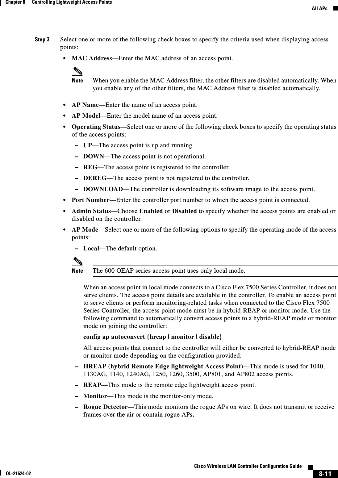  8-11Cisco Wireless LAN Controller Configuration GuideOL-21524-02Chapter 8      Controlling Lightweight Access Points  All APsStep 3 Select one or more of the following check boxes to specify the criteria used when displaying access points:  • MAC Address—Enter the MAC address of an access point.Note When you enable the MAC Address filter, the other filters are disabled automatically. When you enable any of the other filters, the MAC Address filter is disabled automatically.  • AP Name—Enter the name of an access point.  • AP Model—Enter the model name of an access point.  • Operating Status—Select one or more of the following check boxes to specify the operating status of the access points:  –UP—The access point is up and running.  –DOWN—The access point is not operational.  –REG—The access point is registered to the controller.  –DEREG—The access point is not registered to the controller.  –DOWNLOAD—The controller is downloading its software image to the access point.  • Port Number—Enter the controller port number to which the access point is connected.  • Admin Status—Choose Enabled or Disabled to specify whether the access points are enabled or disabled on the controller.  • AP Mode—Select one or more of the following options to specify the operating mode of the access points:   –Local—The default option.Note The 600 OEAP series access point uses only local mode.When an access point in local mode connects to a Cisco Flex 7500 Series Controller, it does not serve clients. The access point details are available in the controller. To enable an access point to serve clients or perform monitoring-related tasks when connected to the Cisco Flex 7500 Series Controller, the access point mode must be in hybrid-REAP or monitor mode. Use the following command to automatically convert access points to a hybrid-REAP mode or monitor mode on joining the controller:config ap autoconvert {hreap | monitor | disable}All access points that connect to the controller will either be converted to hybrid-REAP mode or monitor mode depending on the configuration provided.  –HREAP (hybrid Remote Edge lightweight Access Point)—This mode is used for 1040, 1130AG, 1140, 1240AG, 1250, 1260, 3500, AP801, and AP802 access points.  –REAP—This mode is the remote edge lightweight access point.  –Monitor—This mode is the monitor-only mode.  –Rogue Detector—This mode monitors the rogue APs on wire. It does not transmit or receive frames over the air or contain rogue APs.