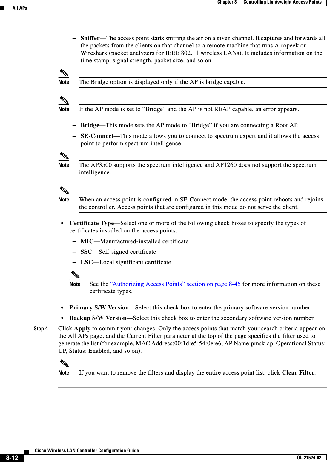  8-12Cisco Wireless LAN Controller Configuration GuideOL-21524-02Chapter 8      Controlling Lightweight Access Points  All APs  –Sniffer—The access point starts sniffing the air on a given channel. It captures and forwards all the packets from the clients on that channel to a remote machine that runs Airopeek or Wireshark (packet analyzers for IEEE 802.11 wireless LANs). It includes information on the time stamp, signal strength, packet size, and so on.Note The Bridge option is displayed only if the AP is bridge capable.Note If the AP mode is set to “Bridge” and the AP is not REAP capable, an error appears.  –Bridge—This mode sets the AP mode to “Bridge” if you are connecting a Root AP.  –SE-Connect—This mode allows you to connect to spectrum expert and it allows the access point to perform spectrum intelligence.Note The AP3500 supports the spectrum intelligence and AP1260 does not support the spectrum intelligence.Note When an access point is configured in SE-Connect mode, the access point reboots and rejoins the controller. Access points that are configured in this mode do not serve the client.  • Certificate Type—Select one or more of the following check boxes to specify the types of certificates installed on the access points:  –MIC—Manufactured-installed certificate  –SSC—Self-signed certificate  –LSC—Local significant certificateNote See the “Authorizing Access Points” section on page 8-45 for more information on these certificate types.  • Primary S/W Version—Select this check box to enter the primary software version number  • Backup S/W Version—Select this check box to enter the secondary software version number.Step 4 Click Apply to commit your changes. Only the access points that match your search criteria appear on the All APs page, and the Current Filter parameter at the top of the page specifies the filter used to generate the list (for example, MAC Address:00:1d:e5:54:0e:e6, AP Name:pmsk-ap, Operational Status: UP, Status: Enabled, and so on).Note If you want to remove the filters and display the entire access point list, click Clear Filter.