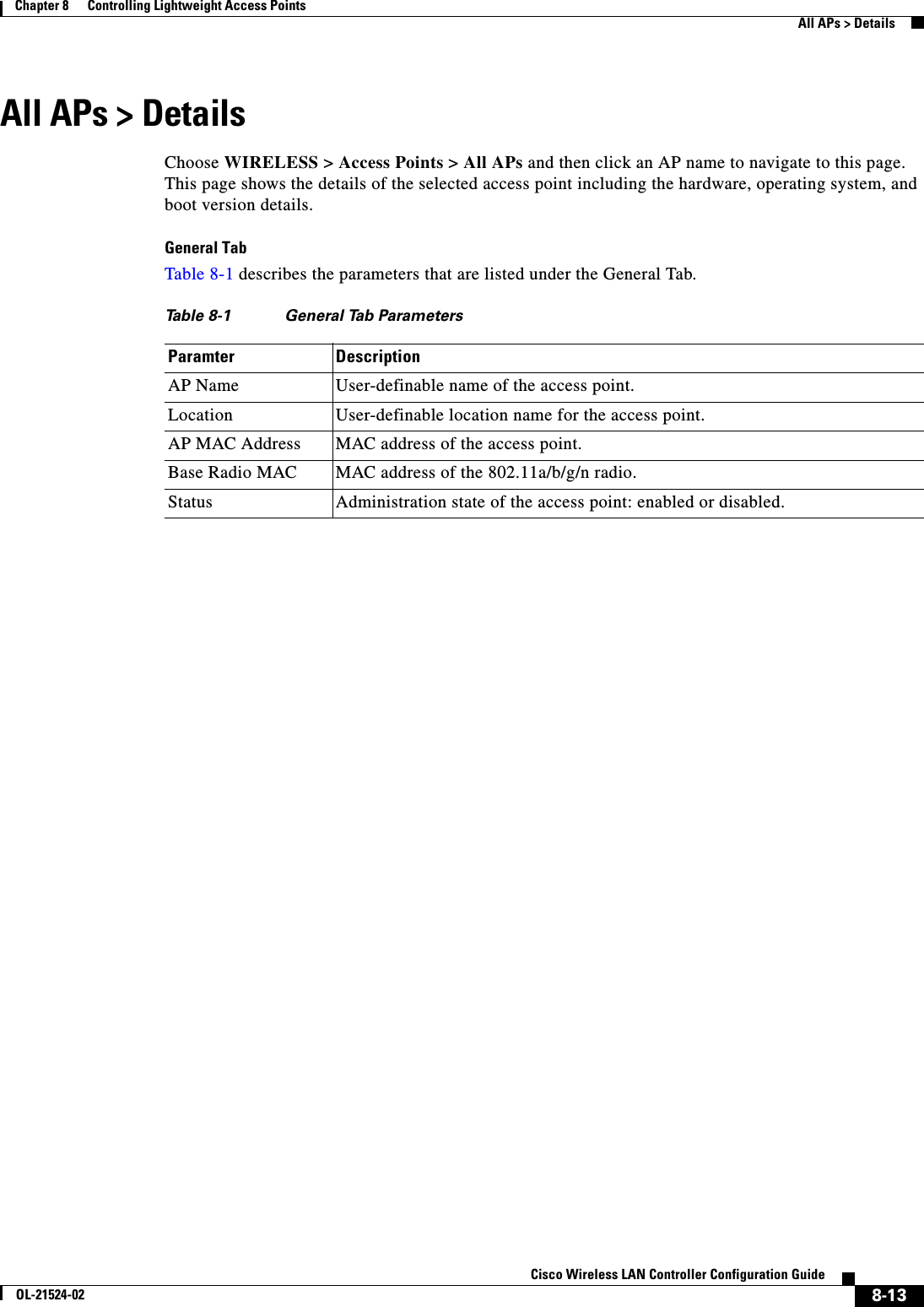  8-13Cisco Wireless LAN Controller Configuration GuideOL-21524-02Chapter 8      Controlling Lightweight Access Points  All APs &gt; DetailsAll APs &gt; DetailsChoose WIRELESS &gt; Access Points &gt; All APs and then click an AP name to navigate to this page. This page shows the details of the selected access point including the hardware, operating system, and boot version details.General TabTable 8-1 describes the parameters that are listed under the General Tab.Ta b l e  8-1 General Tab Parameters Paramter DescriptionAP Name User-definable name of the access point.Location User-definable location name for the access point.AP MAC Address MAC address of the access point.Base Radio MAC MAC address of the 802.11a/b/g/n radio.Status Administration state of the access point: enabled or disabled.