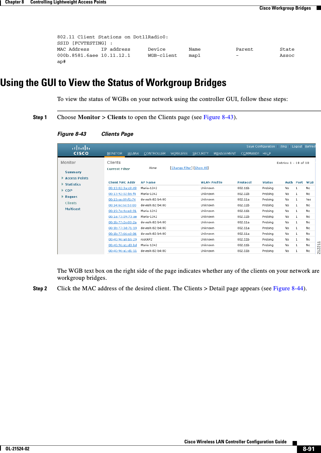  8-91Cisco Wireless LAN Controller Configuration GuideOL-21524-02Chapter 8      Controlling Lightweight Access Points  Cisco Workgroup Bridges802.11 Client Stations on Dot11Radio0:SSID [FCVTESTING] :MAC Address    IP address      Device        Name            Parent         State000b.8581.6aee 10.11.12.1      WGB-client    map1            -              Assocap#Using the GUI to View the Status of Workgroup BridgesTo view the status of WGBs on your network using the controller GUI, follow these steps:Step 1 Choose Monitor &gt; Clients to open the Clients page (see Figure 8-43).Figure 8-43 Clients PageThe WGB text box on the right side of the page indicates whether any of the clients on your network are workgroup bridges.Step 2 Click the MAC address of the desired client. The Clients &gt; Detail page appears (see Figure 8-44).