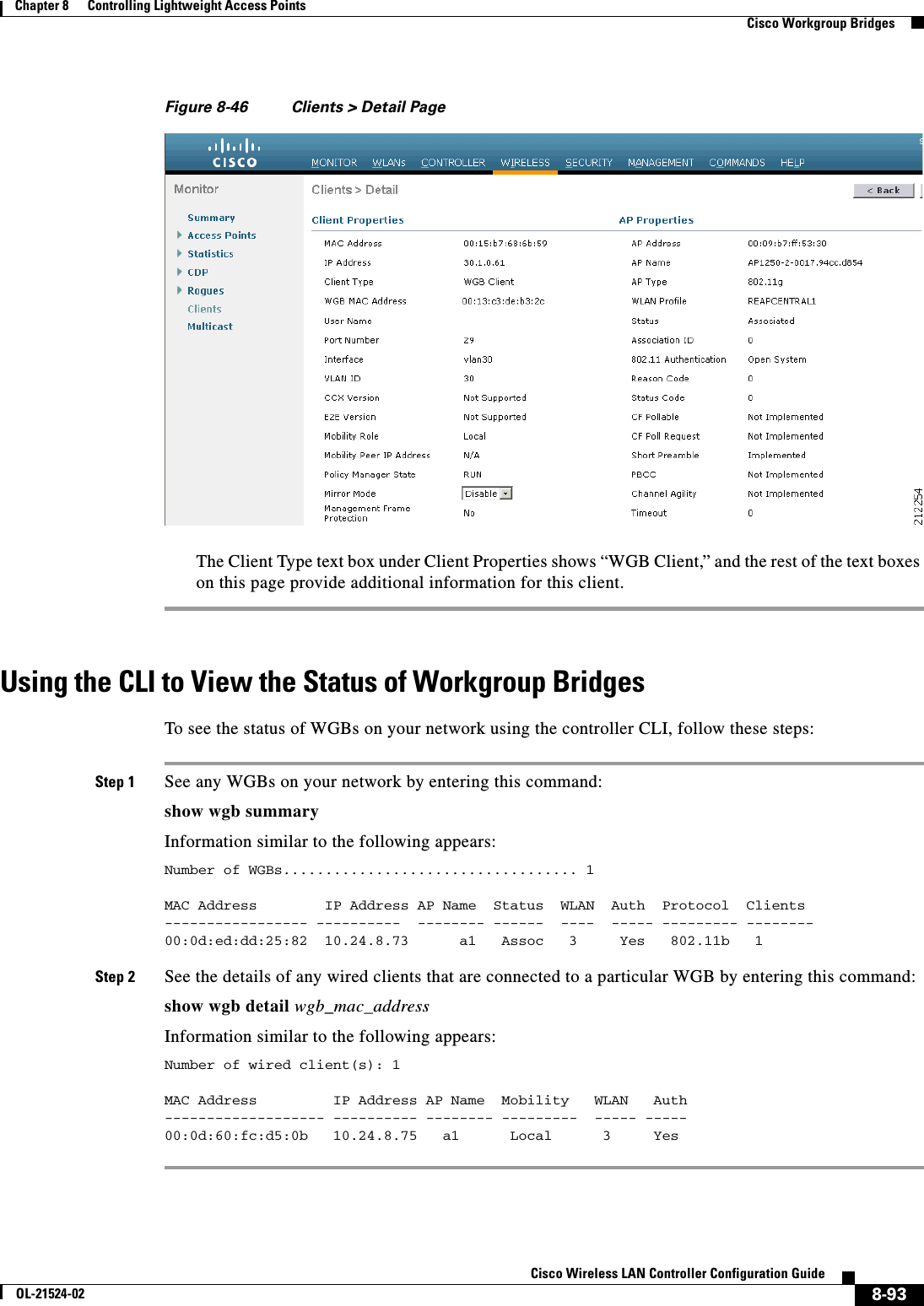  8-93Cisco Wireless LAN Controller Configuration GuideOL-21524-02Chapter 8      Controlling Lightweight Access Points  Cisco Workgroup BridgesFigure 8-46 Clients &gt; Detail PageThe Client Type text box under Client Properties shows “WGB Client,” and the rest of the text boxes on this page provide additional information for this client.Using the CLI to View the Status of Workgroup BridgesTo see the status of WGBs on your network using the controller CLI, follow these steps:Step 1 See any WGBs on your network by entering this command:show wgb summaryInformation similar to the following appears:Number of WGBs................................... 1 MAC Address        IP Address AP Name  Status  WLAN  Auth  Protocol  Clients----------------- ----------  -------- ------  ----  ----- --------- -------- 00:0d:ed:dd:25:82  10.24.8.73      a1   Assoc   3     Yes   802.11b   1 Step 2 See the details of any wired clients that are connected to a particular WGB by entering this command:show wgb detail wgb_mac_addressInformation similar to the following appears:Number of wired client(s): 1 MAC Address         IP Address AP Name  Mobility   WLAN   Auth------------------- ---------- -------- ---------  ----- -----00:0d:60:fc:d5:0b   10.24.8.75   a1      Local      3     Yes 