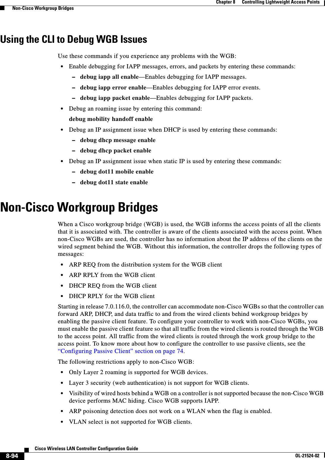  8-94Cisco Wireless LAN Controller Configuration GuideOL-21524-02Chapter 8      Controlling Lightweight Access Points  Non-Cisco Workgroup BridgesUsing the CLI to Debug WGB IssuesUse these commands if you experience any problems with the WGB:  • Enable debugging for IAPP messages, errors, and packets by entering these commands:  –debug iapp all enable—Enables debugging for IAPP messages.  –debug iapp error enable—Enables debugging for IAPP error events.  –debug iapp packet enable—Enables debugging for IAPP packets.  • Debug an roaming issue by entering this command:debug mobility handoff enable  • Debug an IP assignment issue when DHCP is used by entering these commands:  –debug dhcp message enable  –debug dhcp packet enable  • Debug an IP assignment issue when static IP is used by entering these commands:  –debug dot11 mobile enable  –debug dot11 state enableNon-Cisco Workgroup BridgesWhen a Cisco workgroup bridge (WGB) is used, the WGB informs the access points of all the clients that it is associated with. The controller is aware of the clients associated with the access point. When non-Cisco WGBs are used, the controller has no information about the IP address of the clients on the wired segment behind the WGB. Without this information, the controller drops the following types of messages:  • ARP REQ from the distribution system for the WGB client  • ARP RPLY from the WGB client   • DHCP REQ from the WGB client  • DHCP RPLY for the WGB clientStarting in release 7.0.116.0, the controller can accommodate non-Cisco WGBs so that the controller can forward ARP, DHCP, and data traffic to and from the wired clients behind workgroup bridges by enabling the passive client feature. To configure your controller to work with non-Cisco WGBs, you must enable the passive client feature so that all traffic from the wired clients is routed through the WGB to the access point. All traffic from the wired clients is routed through the work group bridge to the access point. To know more about how to configure the controller to use passive clients, see the “Configuring Passive Client” section on page 74.The following restrictions apply to non-Cisco WGB:  • Only Layer 2 roaming is supported for WGB devices.  • Layer 3 security (web authentication) is not support for WGB clients.  • Visibility of wired hosts behind a WGB on a controller is not supported because the non-Cisco WGB device performs MAC hiding. Cisco WGB supports IAPP.  • ARP poisoning detection does not work on a WLAN when the flag is enabled.  • VLAN select is not supported for WGB clients.