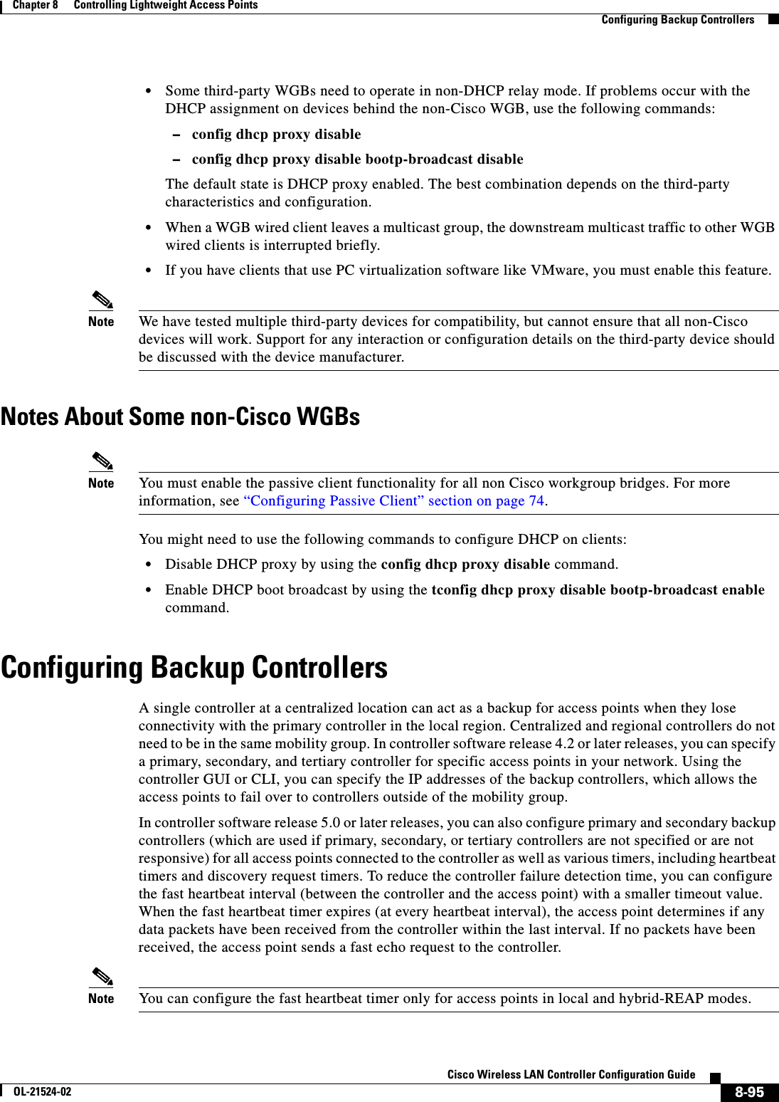  8-95Cisco Wireless LAN Controller Configuration GuideOL-21524-02Chapter 8      Controlling Lightweight Access Points  Configuring Backup Controllers  • Some third-party WGBs need to operate in non-DHCP relay mode. If problems occur with the DHCP assignment on devices behind the non-Cisco WGB, use the following commands:  –config dhcp proxy disable  –config dhcp proxy disable bootp-broadcast disableThe default state is DHCP proxy enabled. The best combination depends on the third-party characteristics and configuration.   • When a WGB wired client leaves a multicast group, the downstream multicast traffic to other WGB wired clients is interrupted briefly.  • If you have clients that use PC virtualization software like VMware, you must enable this feature.Note We have tested multiple third-party devices for compatibility, but cannot ensure that all non-Cisco devices will work. Support for any interaction or configuration details on the third-party device should be discussed with the device manufacturer.Notes About Some non-Cisco WGBsNote You must enable the passive client functionality for all non Cisco workgroup bridges. For more information, see “Configuring Passive Client” section on page 74.You might need to use the following commands to configure DHCP on clients:  • Disable DHCP proxy by using the config dhcp proxy disable command.  • Enable DHCP boot broadcast by using the tconfig dhcp proxy disable bootp-broadcast enable command.Configuring Backup ControllersA single controller at a centralized location can act as a backup for access points when they lose connectivity with the primary controller in the local region. Centralized and regional controllers do not need to be in the same mobility group. In controller software release 4.2 or later releases, you can specify a primary, secondary, and tertiary controller for specific access points in your network. Using the controller GUI or CLI, you can specify the IP addresses of the backup controllers, which allows the access points to fail over to controllers outside of the mobility group.In controller software release 5.0 or later releases, you can also configure primary and secondary backup controllers (which are used if primary, secondary, or tertiary controllers are not specified or are not responsive) for all access points connected to the controller as well as various timers, including heartbeat timers and discovery request timers. To reduce the controller failure detection time, you can configure the fast heartbeat interval (between the controller and the access point) with a smaller timeout value. When the fast heartbeat timer expires (at every heartbeat interval), the access point determines if any data packets have been received from the controller within the last interval. If no packets have been received, the access point sends a fast echo request to the controller.Note You can configure the fast heartbeat timer only for access points in local and hybrid-REAP modes.