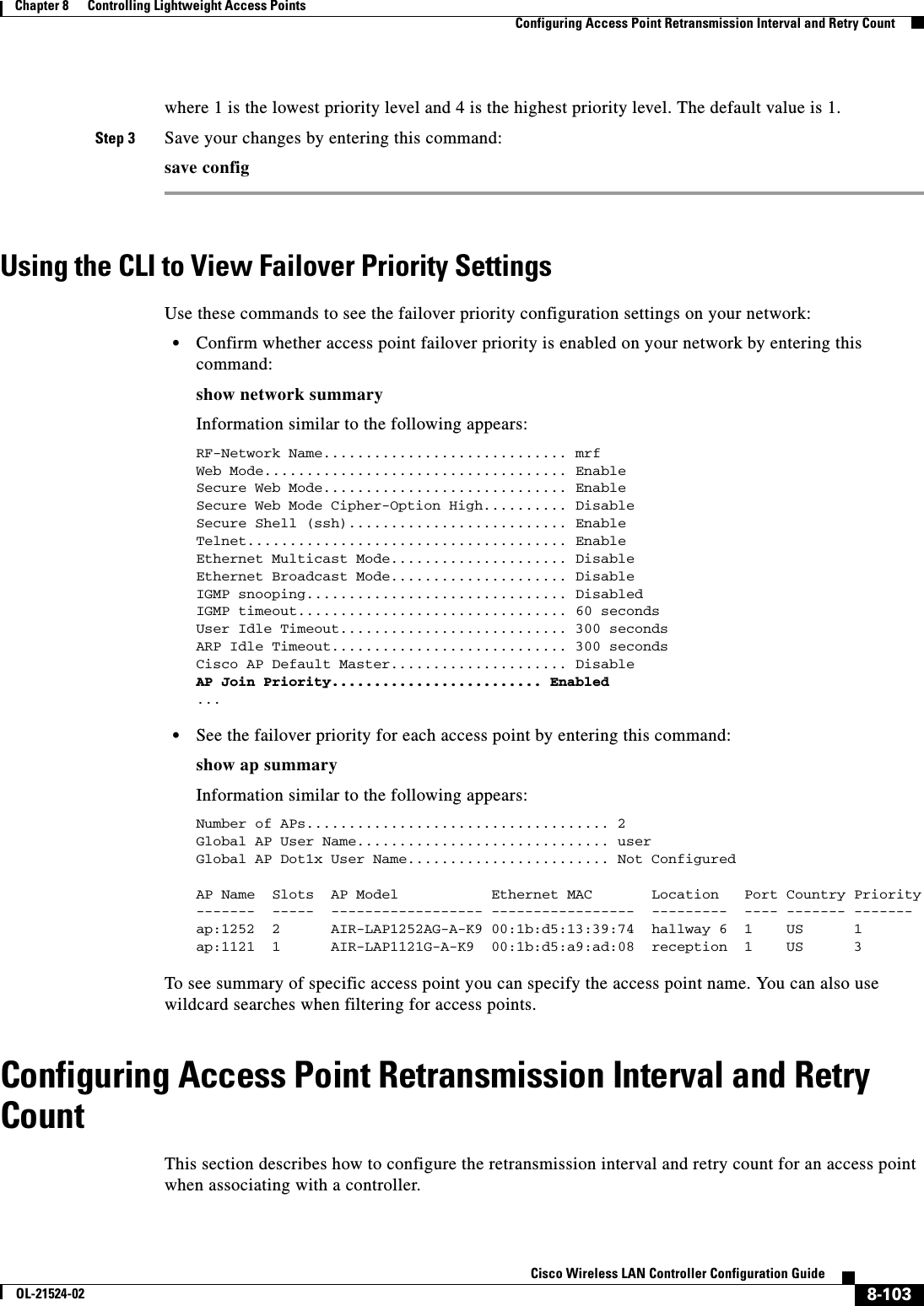 8-103Cisco Wireless LAN Controller Configuration GuideOL-21524-02Chapter 8      Controlling Lightweight Access Points  Configuring Access Point Retransmission Interval and Retry Countwhere 1 is the lowest priority level and 4 is the highest priority level. The default value is 1.Step 3 Save your changes by entering this command:save configUsing the CLI to View Failover Priority SettingsUse these commands to see the failover priority configuration settings on your network:  • Confirm whether access point failover priority is enabled on your network by entering this command:show network summaryInformation similar to the following appears:RF-Network Name............................. mrfWeb Mode.................................... EnableSecure Web Mode............................. EnableSecure Web Mode Cipher-Option High.......... DisableSecure Shell (ssh).......................... Enable Telnet...................................... EnableEthernet Multicast Mode..................... DisableEthernet Broadcast Mode..................... DisableIGMP snooping............................... DisabledIGMP timeout................................ 60 secondsUser Idle Timeout........................... 300 secondsARP Idle Timeout............................ 300 secondsCisco AP Default Master..................... DisableAP Join Priority......................... Enabled ...  • See the failover priority for each access point by entering this command:show ap summaryInformation similar to the following appears:Number of APs.................................... 2Global AP User Name.............................. userGlobal AP Dot1x User Name........................ Not ConfiguredAP Name  Slots  AP Model           Ethernet MAC       Location   Port Country Priority-------  -----  ------------------ -----------------  ---------  ---- ------- -------ap:1252  2      AIR-LAP1252AG-A-K9 00:1b:d5:13:39:74  hallway 6  1    US      1ap:1121  1      AIR-LAP1121G-A-K9  00:1b:d5:a9:ad:08  reception  1    US      3To see summary of specific access point you can specify the access point name. You can also use wildcard searches when filtering for access points.Configuring Access Point Retransmission Interval and Retry CountThis section describes how to configure the retransmission interval and retry count for an access point when associating with a controller.