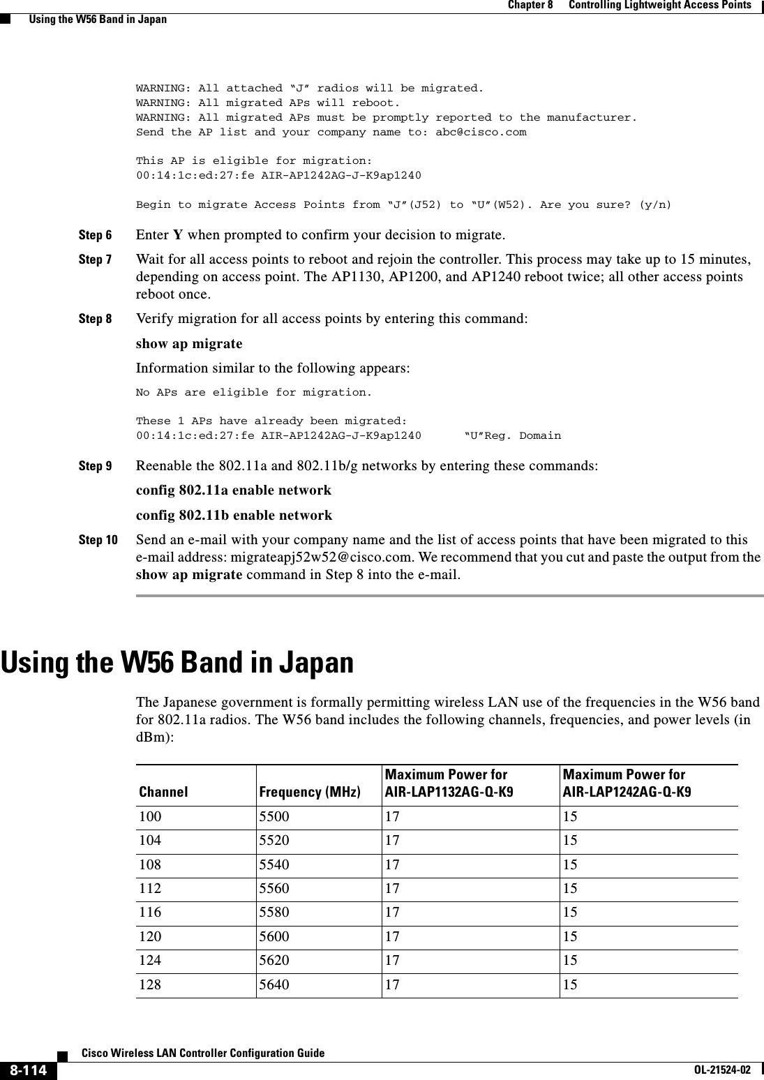  8-114Cisco Wireless LAN Controller Configuration GuideOL-21524-02Chapter 8      Controlling Lightweight Access Points  Using the W56 Band in JapanWARNING: All attached “J” radios will be migrated.WARNING: All migrated APs will reboot.WARNING: All migrated APs must be promptly reported to the manufacturer.Send the AP list and your company name to: abc@cisco.comThis AP is eligible for migration:00:14:1c:ed:27:fe AIR-AP1242AG-J-K9ap1240Begin to migrate Access Points from “J”(J52) to “U”(W52). Are you sure? (y/n) Step 6 Enter Y when prompted to confirm your decision to migrate.Step 7 Wait for all access points to reboot and rejoin the controller. This process may take up to 15 minutes, depending on access point. The AP1130, AP1200, and AP1240 reboot twice; all other access points reboot once.Step 8 Verify migration for all access points by entering this command:show ap migrateInformation similar to the following appears:No APs are eligible for migration.These 1 APs have already been migrated:00:14:1c:ed:27:fe AIR-AP1242AG-J-K9ap1240      “U”Reg. Domain    Step 9 Reenable the 802.11a and 802.11b/g networks by entering these commands:config 802.11a enable networkconfig 802.11b enable networkStep 10 Send an e-mail with your company name and the list of access points that have been migrated to this e-mail address: migrateapj52w52@cisco.com. We recommend that you cut and paste the output from the show ap migrate command in Step 8 into the e-mail.Using the W56 Band in JapanThe Japanese government is formally permitting wireless LAN use of the frequencies in the W56 band for 802.11a radios. The W56 band includes the following channels, frequencies, and power levels (in dBm):Channel Frequency (MHz)Maximum Power for AIR-LAP1132AG-Q-K9Maximum Power for AIR-LAP1242AG-Q-K9100 5500 17 15104 5520 17 15108 5540 17 15112 5560 17 15116 5580 17 15120 5600 17 15124 5620 17 15128 5640 17 15