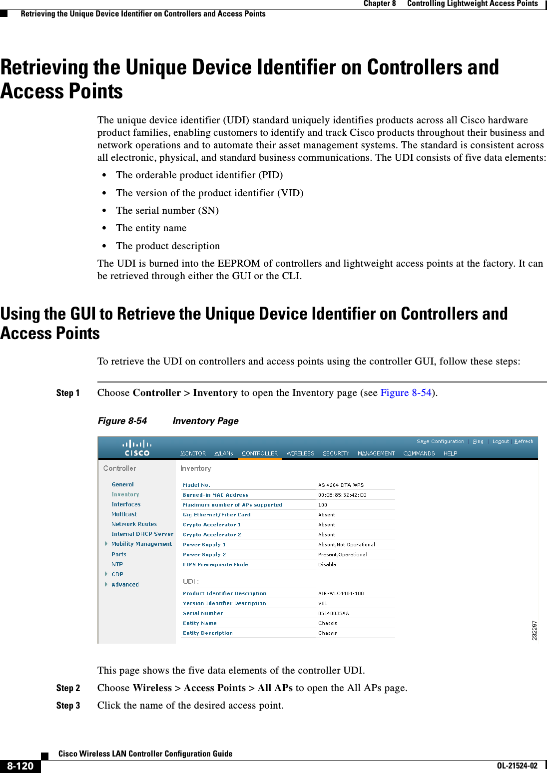  8-120Cisco Wireless LAN Controller Configuration GuideOL-21524-02Chapter 8      Controlling Lightweight Access Points  Retrieving the Unique Device Identifier on Controllers and Access PointsRetrieving the Unique Device Identifier on Controllers and Access PointsThe unique device identifier (UDI) standard uniquely identifies products across all Cisco hardware product families, enabling customers to identify and track Cisco products throughout their business and network operations and to automate their asset management systems. The standard is consistent across all electronic, physical, and standard business communications. The UDI consists of five data elements:  • The orderable product identifier (PID)  • The version of the product identifier (VID)  • The serial number (SN)  • The entity name  • The product descriptionThe UDI is burned into the EEPROM of controllers and lightweight access points at the factory. It can be retrieved through either the GUI or the CLI.Using the GUI to Retrieve the Unique Device Identifier on Controllers and Access PointsTo retrieve the UDI on controllers and access points using the controller GUI, follow these steps:Step 1 Choose Controller &gt; Inventory to open the Inventory page (see Figure 8-54).Figure 8-54 Inventory PageThis page shows the five data elements of the controller UDI.Step 2 Choose Wireless &gt; Access Points &gt; All APs to open the All APs page.Step 3 Click the name of the desired access point.