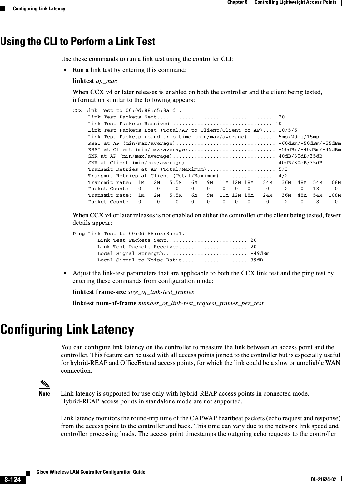  8-124Cisco Wireless LAN Controller Configuration GuideOL-21524-02Chapter 8      Controlling Lightweight Access Points  Configuring Link LatencyUsing the CLI to Perform a Link TestUse these commands to run a link test using the controller CLI:  • Run a link test by entering this command:linktest ap_macWhen CCX v4 or later releases is enabled on both the controller and the client being tested, information similar to the following appears:CCX Link Test to 00:0d:88:c5:8a:d1.     Link Test Packets Sent...................................... 20     Link Test Packets Received................................. 10     Link Test Packets Lost (Total/AP to Client/Client to AP).... 10/5/5     Link Test Packets round trip time (min/max/average)......... 5ms/20ms/15ms     RSSI at AP (min/max/average)................................ -60dBm/-50dBm/-55dBm     RSSI at Client (min/max/average)............................ -50dBm/-40dBm/-45dBm     SNR at AP (min/max/average)................................. 40dB/30dB/35dB     SNR at Client (min/max/average)............................. 40dB/30dB/35dB     Transmit Retries at AP (Total/Maximum)...................... 5/3     Transmit Retries at Client (Total/Maximum).................. 4/2     Transmit rate:  1M   2M   5.5M   6M   9M  11M 12M 18M   24M   36M  48M  54M  108M     Packet Count:   0     0     0    0    0    0   0   0     0     2    0   18     0     Transmit rate:  1M   2M   5.5M   6M   9M  11M 12M 18M   24M   36M  48M  54M  108M     Packet Count:   0     0     0    0    0    0   0   0     0     2    0    8     0When CCX v4 or later releases is not enabled on either the controller or the client being tested, fewer details appear:Ping Link Test to 00:0d:88:c5:8a:d1.        Link Test Packets Sent.......................... 20        Link Test Packets Received...................... 20        Local Signal Strength........................... -49dBm        Local Signal to Noise Ratio..................... 39dB  • Adjust the link-test parameters that are applicable to both the CCX link test and the ping test by entering these commands from configuration mode:linktest frame-size size_of_link-test_frameslinktest num-of-frame number_of_link-test_request_frames_per_testConfiguring Link LatencyYou can configure link latency on the controller to measure the link between an access point and the controller. This feature can be used with all access points joined to the controller but is especially useful for hybrid-REAP and OfficeExtend access points, for which the link could be a slow or unreliable WAN connection.Note Link latency is supported for use only with hybrid-REAP access points in connected mode. Hybrid-REAP access points in standalone mode are not supported.Link latency monitors the round-trip time of the CAPWAP heartbeat packets (echo request and response) from the access point to the controller and back. This time can vary due to the network link speed and controller processing loads. The access point timestamps the outgoing echo requests to the controller 