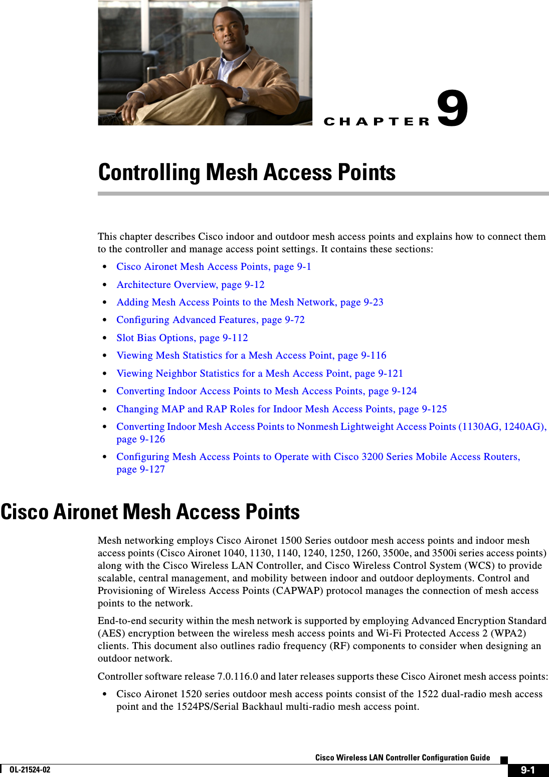 CHAPTER9-1Cisco Wireless LAN Controller Configuration GuideOL-21524-029Controlling Mesh Access PointsThis chapter describes Cisco indoor and outdoor mesh access points and explains how to connect them to the controller and manage access point settings. It contains these sections:  • Cisco Aironet Mesh Access Points, page 9-1  • Architecture Overview, page 9-12  • Adding Mesh Access Points to the Mesh Network, page 9-23  • Configuring Advanced Features, page 9-72  • Slot Bias Options, page 9-112  • Viewing Mesh Statistics for a Mesh Access Point, page 9-116  • Viewing Neighbor Statistics for a Mesh Access Point, page 9-121  • Converting Indoor Access Points to Mesh Access Points, page 9-124  • Changing MAP and RAP Roles for Indoor Mesh Access Points, page 9-125  • Converting Indoor Mesh Access Points to Nonmesh Lightweight Access Points (1130AG, 1240AG), page 9-126  • Configuring Mesh Access Points to Operate with Cisco 3200 Series Mobile Access Routers, page 9-127Cisco Aironet Mesh Access PointsMesh networking employs Cisco Aironet 1500 Series outdoor mesh access points and indoor mesh access points (Cisco Aironet 1040, 1130, 1140, 1240, 1250, 1260, 3500e, and 3500i series access points) along with the Cisco Wireless LAN Controller, and Cisco Wireless Control System (WCS) to provide scalable, central management, and mobility between indoor and outdoor deployments. Control and Provisioning of Wireless Access Points (CAPWAP) protocol manages the connection of mesh access points to the network.End-to-end security within the mesh network is supported by employing Advanced Encryption Standard (AES) encryption between the wireless mesh access points and Wi-Fi Protected Access 2 (WPA2) clients. This document also outlines radio frequency (RF) components to consider when designing an outdoor network.Controller software release 7.0.116.0 and later releases supports these Cisco Aironet mesh access points:  • Cisco Aironet 1520 series outdoor mesh access points consist of the 1522 dual-radio mesh access point and the 1524PS/Serial Backhaul multi-radio mesh access point.