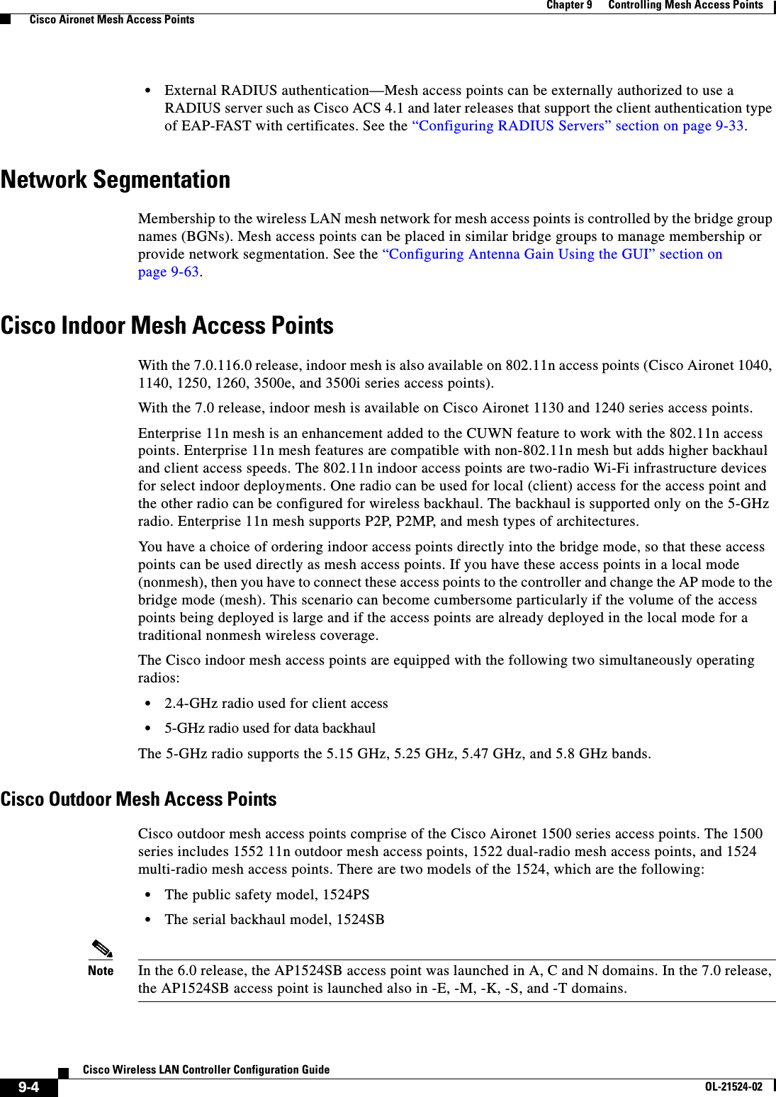  9-4Cisco Wireless LAN Controller Configuration GuideOL-21524-02Chapter 9      Controlling Mesh Access Points  Cisco Aironet Mesh Access Points  • External RADIUS authentication—Mesh access points can be externally authorized to use a RADIUS server such as Cisco ACS 4.1 and later releases that support the client authentication type of EAP-FAST with certificates. See the “Configuring RADIUS Servers” section on page 9-33.Network SegmentationMembership to the wireless LAN mesh network for mesh access points is controlled by the bridge group names (BGNs). Mesh access points can be placed in similar bridge groups to manage membership or provide network segmentation. See the “Configuring Antenna Gain Using the GUI” section on page 9-63.Cisco Indoor Mesh Access PointsWith the 7.0.116.0 release, indoor mesh is also available on 802.11n access points (Cisco Aironet 1040, 1140, 1250, 1260, 3500e, and 3500i series access points).With the 7.0 release, indoor mesh is available on Cisco Aironet 1130 and 1240 series access points.Enterprise 11n mesh is an enhancement added to the CUWN feature to work with the 802.11n access points. Enterprise 11n mesh features are compatible with non-802.11n mesh but adds higher backhaul and client access speeds. The 802.11n indoor access points are two-radio Wi-Fi infrastructure devices for select indoor deployments. One radio can be used for local (client) access for the access point and the other radio can be configured for wireless backhaul. The backhaul is supported only on the 5-GHz radio. Enterprise 11n mesh supports P2P, P2MP, and mesh types of architectures.You have a choice of ordering indoor access points directly into the bridge mode, so that these access points can be used directly as mesh access points. If you have these access points in a local mode (nonmesh), then you have to connect these access points to the controller and change the AP mode to the bridge mode (mesh). This scenario can become cumbersome particularly if the volume of the access points being deployed is large and if the access points are already deployed in the local mode for a traditional nonmesh wireless coverage.The Cisco indoor mesh access points are equipped with the following two simultaneously operating radios:  • 2.4-GHz radio used for client access  • 5-GHz radio used for data backhaulThe 5-GHz radio supports the 5.15 GHz, 5.25 GHz, 5.47 GHz, and 5.8 GHz bands.Cisco Outdoor Mesh Access PointsCisco outdoor mesh access points comprise of the Cisco Aironet 1500 series access points. The 1500 series includes 1552 11n outdoor mesh access points, 1522 dual-radio mesh access points, and 1524 multi-radio mesh access points. There are two models of the 1524, which are the following:  • The public safety model, 1524PS  • The serial backhaul model, 1524SBNote In the 6.0 release, the AP1524SB access point was launched in A, C and N domains. In the 7.0 release, the AP1524SB access point is launched also in -E, -M, -K, -S, and -T domains.