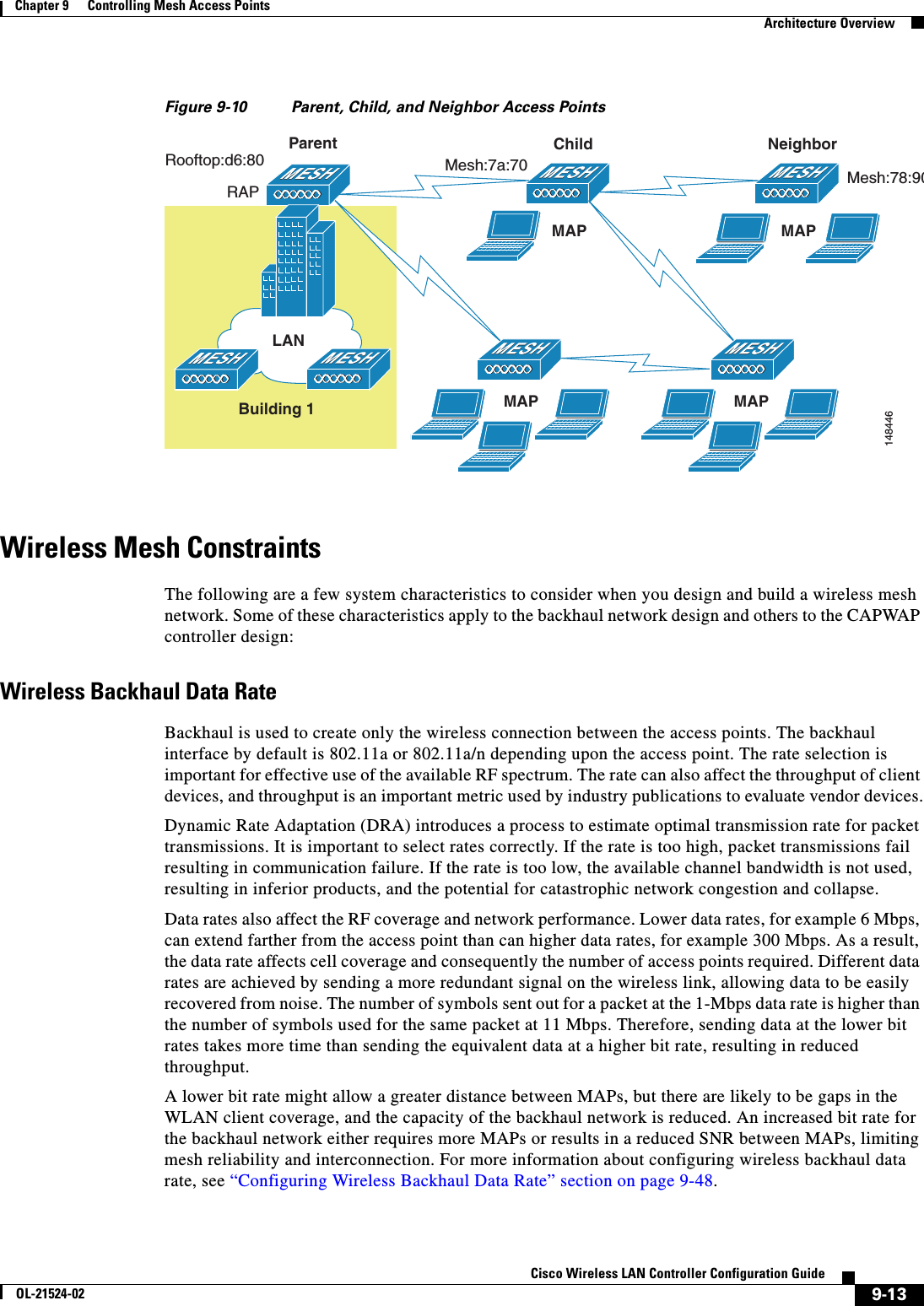  9-13Cisco Wireless LAN Controller Configuration GuideOL-21524-02Chapter 9      Controlling Mesh Access Points  Architecture OverviewFigure 9-10 Parent, Child, and Neighbor Access PointsWireless Mesh ConstraintsThe following are a few system characteristics to consider when you design and build a wireless mesh network. Some of these characteristics apply to the backhaul network design and others to the CAPWAP controller design:Wireless Backhaul Data RateBackhaul is used to create only the wireless connection between the access points. The backhaul interface by default is 802.11a or 802.11a/n depending upon the access point. The rate selection is important for effective use of the available RF spectrum. The rate can also affect the throughput of client devices, and throughput is an important metric used by industry publications to evaluate vendor devices.Dynamic Rate Adaptation (DRA) introduces a process to estimate optimal transmission rate for packet transmissions. It is important to select rates correctly. If the rate is too high, packet transmissions fail resulting in communication failure. If the rate is too low, the available channel bandwidth is not used, resulting in inferior products, and the potential for catastrophic network congestion and collapse.Data rates also affect the RF coverage and network performance. Lower data rates, for example 6 Mbps, can extend farther from the access point than can higher data rates, for example 300 Mbps. As a result, the data rate affects cell coverage and consequently the number of access points required. Different data rates are achieved by sending a more redundant signal on the wireless link, allowing data to be easily recovered from noise. The number of symbols sent out for a packet at the 1-Mbps data rate is higher than the number of symbols used for the same packet at 11 Mbps. Therefore, sending data at the lower bit rates takes more time than sending the equivalent data at a higher bit rate, resulting in reduced throughput.A lower bit rate might allow a greater distance between MAPs, but there are likely to be gaps in the WLAN client coverage, and the capacity of the backhaul network is reduced. An increased bit rate for the backhaul network either requires more MAPs or results in a reduced SNR between MAPs, limiting mesh reliability and interconnection. For more information about configuring wireless backhaul data rate, see “Configuring Wireless Backhaul Data Rate” section on page 9-48.148446LANRAPBuilding 1ParentRooftop:d6:80ChildMesh:7a:70MAPMAPNeighborMesh:78:90MAPMAP