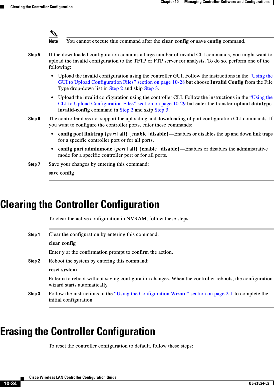  10-34Cisco Wireless LAN Controller Configuration GuideOL-21524-02Chapter 10      Managing Controller Software and Configurations  Clearing the Controller ConfigurationNote You cannot execute this command after the clear config or save config command.Step 5 If the downloaded configuration contains a large number of invalid CLI commands, you might want to upload the invalid configuration to the TFTP or FTP server for analysis. To do so, perform one of the following:  • Upload the invalid configuration using the controller GUI. Follow the instructions in the “Using the GUI to Upload Configuration Files” section on page 10-28 but choose Invalid Config from the File Type drop-down list in Step 2 and skip Step 3.  • Upload the invalid configuration using the controller CLI. Follow the instructions in the “Using the CLI to Upload Configuration Files” section on page 10-29 but enter the transfer upload datatype invalid-config command in Step 2 and skip Step 3.Step 6 The controller does not support the uploading and downloading of port configuration CLI commands. If you want to configure the controller ports, enter these commands:  • config port linktrap {port | all} {enable | disable}—Enables or disables the up and down link traps for a specific controller port or for all ports.  • config port adminmode {port | all} {enable | disable}—Enables or disables the administrative mode for a specific controller port or for all ports.Step 7 Save your changes by entering this command:save configClearing the Controller ConfigurationTo clear the active configuration in NVRAM, follow these steps:Step 1 Clear the configuration by entering this command:clear config Enter y at the confirmation prompt to confirm the action.Step 2 Reboot the system by entering this command:reset systemEnter n to reboot without saving configuration changes. When the controller reboots, the configuration wizard starts automatically.Step 3 Follow the instructions in the “Using the Configuration Wizard” section on page 2-1 to complete the initial configuration.Erasing the Controller ConfigurationTo reset the controller configuration to default, follow these steps: