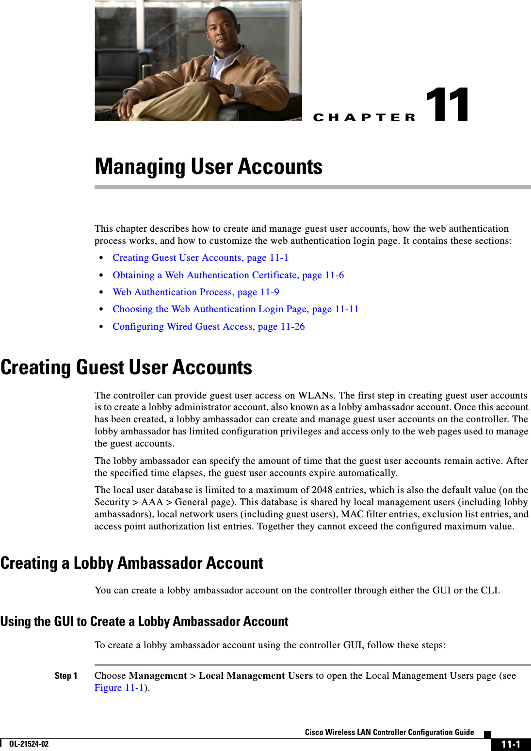 CHAPTER11-1Cisco Wireless LAN Controller Configuration GuideOL-21524-0211Managing User AccountsThis chapter describes how to create and manage guest user accounts, how the web authentication process works, and how to customize the web authentication login page. It contains these sections:  • Creating Guest User Accounts, page 11-1  • Obtaining a Web Authentication Certificate, page 11-6  • Web Authentication Process, page 11-9  • Choosing the Web Authentication Login Page, page 11-11  • Configuring Wired Guest Access, page 11-26Creating Guest User AccountsThe controller can provide guest user access on WLANs. The first step in creating guest user accounts is to create a lobby administrator account, also known as a lobby ambassador account. Once this account has been created, a lobby ambassador can create and manage guest user accounts on the controller. The lobby ambassador has limited configuration privileges and access only to the web pages used to manage the guest accounts.The lobby ambassador can specify the amount of time that the guest user accounts remain active. After the specified time elapses, the guest user accounts expire automatically.The local user database is limited to a maximum of 2048 entries, which is also the default value (on the Security &gt; AAA &gt; General page). This database is shared by local management users (including lobby ambassadors), local network users (including guest users), MAC filter entries, exclusion list entries, and access point authorization list entries. Together they cannot exceed the configured maximum value.Creating a Lobby Ambassador AccountYou can create a lobby ambassador account on the controller through either the GUI or the CLI.Using the GUI to Create a Lobby Ambassador AccountTo create a lobby ambassador account using the controller GUI, follow these steps:Step 1 Choose Management &gt; Local Management Users to open the Local Management Users page (see Figure 11-1).