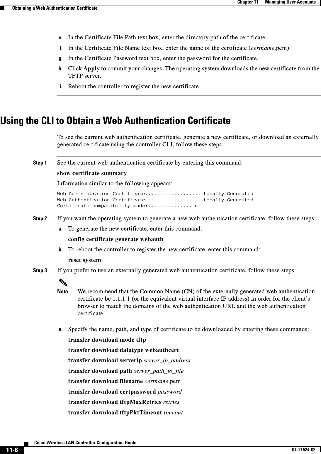  11-8Cisco Wireless LAN Controller Configuration GuideOL-21524-02Chapter 11      Managing User Accounts  Obtaining a Web Authentication Certificatee. In the Certificate File Path text box, enter the directory path of the certificate.f. In the Certificate File Name text box, enter the name of the certificate (certname.pem).g. In the Certificate Password text box, enter the password for the certificate.h. Click Apply to commit your changes. The operating system downloads the new certificate from the TFTP server.i. Reboot the controller to register the new certificate.Using the CLI to Obtain a Web Authentication CertificateTo see the current web authentication certificate, generate a new certificate, or download an externally generated certificate using the controller CLI, follow these steps.Step 1 See the current web authentication certificate by entering this command:show certificate summaryInformation similar to the following appears:Web Administration Certificate................... Locally GeneratedWeb Authentication Certificate................... Locally GeneratedCertificate compatibility mode:............... off Step 2 If you want the operating system to generate a new web authentication certificate, follow these steps:a. To generate the new certificate, enter this command:config certificate generate webauthb. To reboot the controller to register the new certificate, enter this command:reset systemStep 3 If you prefer to use an externally generated web authentication certificate, follow these steps:Note We recommend that the Common Name (CN) of the externally generated web authentication certificate be 1.1.1.1 (or the equivalent virtual interface IP address) in order for the client’s browser to match the domains of the web authentication URL and the web authentication certificate.a. Specify the name, path, and type of certificate to be downloaded by entering these commands:transfer download mode tftptransfer download datatype webauthcerttransfer download serverip server_ip_addresstransfer download path server_path_to_filetransfer download filename certname.pemtransfer download certpassword passwordtransfer download tftpMaxRetries retriestransfer download tftpPktTimeout timeout