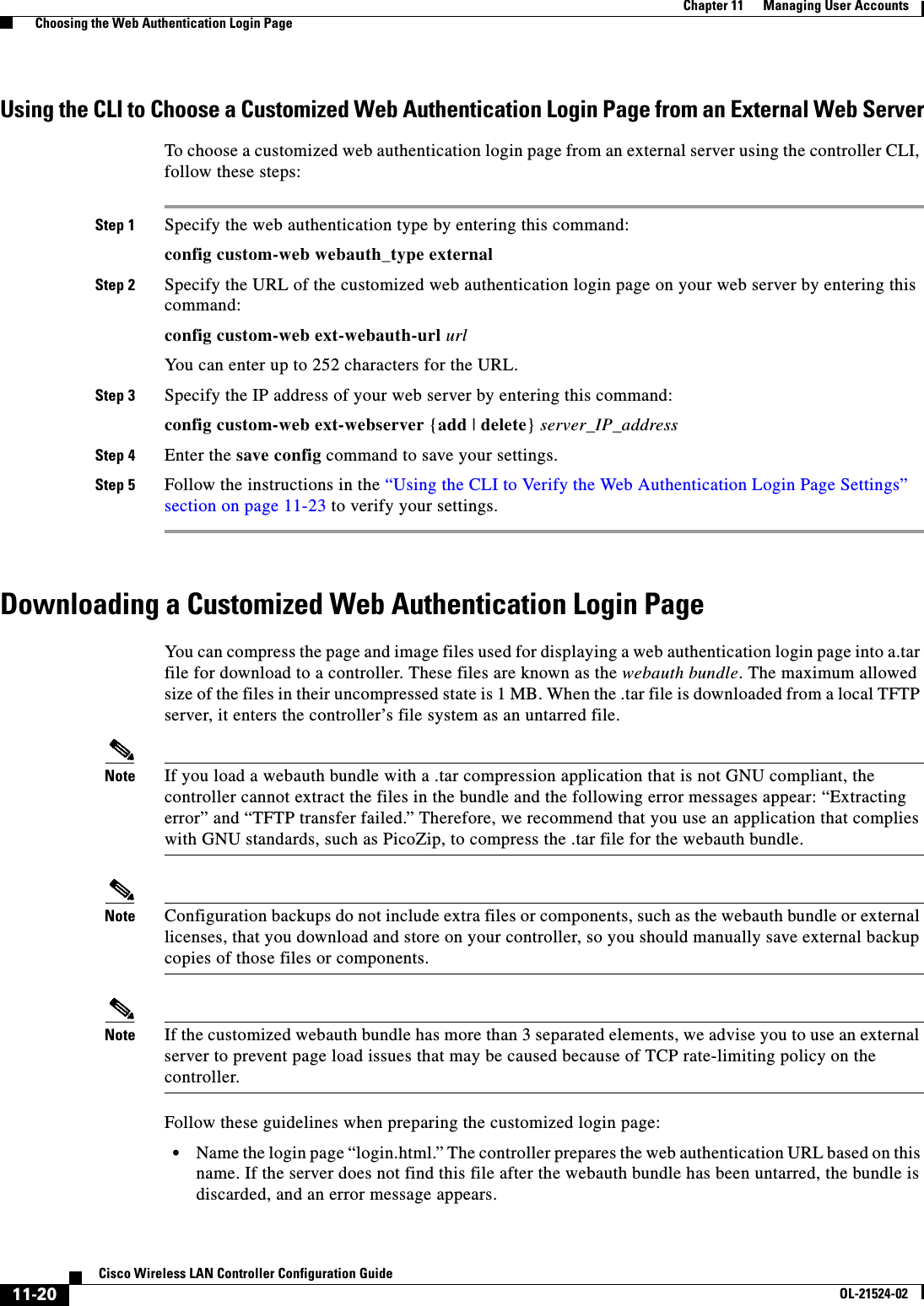  11-20Cisco Wireless LAN Controller Configuration GuideOL-21524-02Chapter 11      Managing User Accounts  Choosing the Web Authentication Login PageUsing the CLI to Choose a Customized Web Authentication Login Page from an External Web ServerTo choose a customized web authentication login page from an external server using the controller CLI, follow these steps:Step 1 Specify the web authentication type by entering this command:config custom-web webauth_type externalStep 2 Specify the URL of the customized web authentication login page on your web server by entering this command:config custom-web ext-webauth-url urlYou can enter up to 252 characters for the URL.Step 3 Specify the IP address of your web server by entering this command:config custom-web ext-webserver {add | delete} server_IP_addressStep 4 Enter the save config command to save your settings.Step 5 Follow the instructions in the “Using the CLI to Verify the Web Authentication Login Page Settings” section on page 11-23 to verify your settings.Downloading a Customized Web Authentication Login PageYou can compress the page and image files used for displaying a web authentication login page into a.tar file for download to a controller. These files are known as the webauth bundle. The maximum allowed size of the files in their uncompressed state is 1 MB. When the .tar file is downloaded from a local TFTP server, it enters the controller’s file system as an untarred file.Note If you load a webauth bundle with a .tar compression application that is not GNU compliant, the controller cannot extract the files in the bundle and the following error messages appear: “Extracting error” and “TFTP transfer failed.” Therefore, we recommend that you use an application that complies with GNU standards, such as PicoZip, to compress the .tar file for the webauth bundle.Note Configuration backups do not include extra files or components, such as the webauth bundle or external licenses, that you download and store on your controller, so you should manually save external backup copies of those files or components.Note If the customized webauth bundle has more than 3 separated elements, we advise you to use an external server to prevent page load issues that may be caused because of TCP rate-limiting policy on the controller.Follow these guidelines when preparing the customized login page:  • Name the login page “login.html.” The controller prepares the web authentication URL based on this name. If the server does not find this file after the webauth bundle has been untarred, the bundle is discarded, and an error message appears.