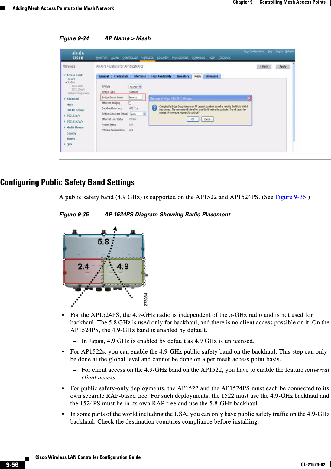  9-56Cisco Wireless LAN Controller Configuration GuideOL-21524-02Chapter 9      Controlling Mesh Access Points  Adding Mesh Access Points to the Mesh NetworkFigure 9-34 AP Name &gt; MeshConfiguring Public Safety Band SettingsA public safety band (4.9 GHz) is supported on the AP1522 and AP1524PS. (See Figure 9-35.)Figure 9-35 AP 1524PS Diagram Showing Radio Placement  • For the AP1524PS, the 4.9-GHz radio is independent of the 5-GHz radio and is not used for backhaul. The 5.8 GHz is used only for backhaul, and there is no client access possible on it. On the AP1524PS, the 4.9-GHz band is enabled by default.  –In Japan, 4.9 GHz is enabled by default as 4.9 GHz is unlicensed.  • For AP1522s, you can enable the 4.9-GHz public safety band on the backhaul. This step can only be done at the global level and cannot be done on a per mesh access point basis.   –For client access on the 4.9-GHz band on the AP1522, you have to enable the feature universal client access.   • For public safety-only deployments, the AP1522 and the AP1524PS must each be connected to its own separate RAP-based tree. For such deployments, the 1522 must use the 4.9-GHz backhaul and the 1524PS must be in its own RAP tree and use the 5.8-GHz backhaul.  • In some parts of the world including the USA, you can only have public safety traffic on the 4.9-GHz backhaul. Check the destination countries compliance before installing.