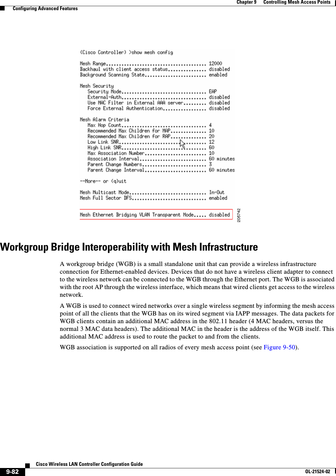  9-82Cisco Wireless LAN Controller Configuration GuideOL-21524-02Chapter 9      Controlling Mesh Access Points  Configuring Advanced FeaturesWorkgroup Bridge Interoperability with Mesh InfrastructureA workgroup bridge (WGB) is a small standalone unit that can provide a wireless infrastructure connection for Ethernet-enabled devices. Devices that do not have a wireless client adapter to connect to the wireless network can be connected to the WGB through the Ethernet port. The WGB is associated with the root AP through the wireless interface, which means that wired clients get access to the wireless network.A WGB is used to connect wired networks over a single wireless segment by informing the mesh access point of all the clients that the WGB has on its wired segment via IAPP messages. The data packets for WGB clients contain an additional MAC address in the 802.11 header (4 MAC headers, versus the normal 3 MAC data headers). The additional MAC in the header is the address of the WGB itself. This additional MAC address is used to route the packet to and from the clients.WGB association is supported on all radios of every mesh access point (see Figure 9-50).