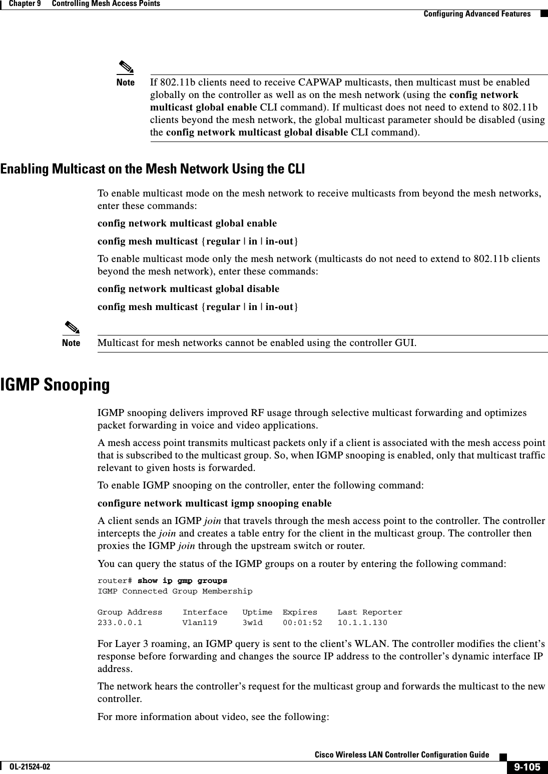  9-105Cisco Wireless LAN Controller Configuration GuideOL-21524-02Chapter 9      Controlling Mesh Access Points  Configuring Advanced FeaturesNote If 802.11b clients need to receive CAPWAP multicasts, then multicast must be enabled globally on the controller as well as on the mesh network (using the config network multicast global enable CLI command). If multicast does not need to extend to 802.11b clients beyond the mesh network, the global multicast parameter should be disabled (using the config network multicast global disable CLI command).Enabling Multicast on the Mesh Network Using the CLITo enable multicast mode on the mesh network to receive multicasts from beyond the mesh networks, enter these commands:config network multicast global enableconfig mesh multicast {regular | in | in-out}To enable multicast mode only the mesh network (multicasts do not need to extend to 802.11b clients beyond the mesh network), enter these commands:config network multicast global disableconfig mesh multicast {regular | in | in-out}Note Multicast for mesh networks cannot be enabled using the controller GUI.IGMP SnoopingIGMP snooping delivers improved RF usage through selective multicast forwarding and optimizes packet forwarding in voice and video applications.A mesh access point transmits multicast packets only if a client is associated with the mesh access point that is subscribed to the multicast group. So, when IGMP snooping is enabled, only that multicast traffic relevant to given hosts is forwarded. To enable IGMP snooping on the controller, enter the following command:configure network multicast igmp snooping enableA client sends an IGMP join that travels through the mesh access point to the controller. The controller intercepts the join and creates a table entry for the client in the multicast group. The controller then proxies the IGMP join through the upstream switch or router.You can query the status of the IGMP groups on a router by entering the following command:router# show ip gmp groupsIGMP Connected Group MembershipGroup Address    Interface   Uptime  Expires    Last Reporter233.0.0.1        Vlan119     3w1d    00:01:52   10.1.1.130For Layer 3 roaming, an IGMP query is sent to the client’s WLAN. The controller modifies the client’s response before forwarding and changes the source IP address to the controller’s dynamic interface IP address.The network hears the controller’s request for the multicast group and forwards the multicast to the new controller.For more information about video, see the following: