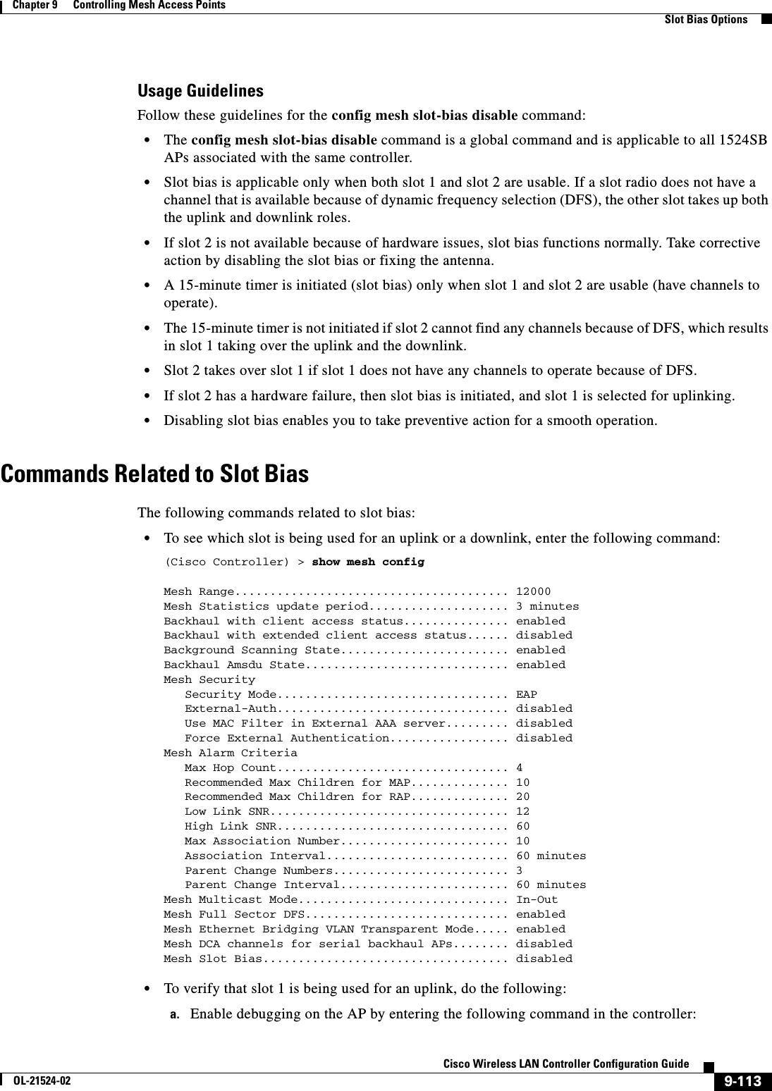  9-113Cisco Wireless LAN Controller Configuration GuideOL-21524-02Chapter 9      Controlling Mesh Access Points  Slot Bias OptionsUsage GuidelinesFollow these guidelines for the config mesh slot-bias disable command:  • The config mesh slot-bias disable command is a global command and is applicable to all 1524SB APs associated with the same controller.  • Slot bias is applicable only when both slot 1 and slot 2 are usable. If a slot radio does not have a channel that is available because of dynamic frequency selection (DFS), the other slot takes up both the uplink and downlink roles.  • If slot 2 is not available because of hardware issues, slot bias functions normally. Take corrective action by disabling the slot bias or fixing the antenna.  • A 15-minute timer is initiated (slot bias) only when slot 1 and slot 2 are usable (have channels to operate).  • The 15-minute timer is not initiated if slot 2 cannot find any channels because of DFS, which results in slot 1 taking over the uplink and the downlink.  • Slot 2 takes over slot 1 if slot 1 does not have any channels to operate because of DFS.  • If slot 2 has a hardware failure, then slot bias is initiated, and slot 1 is selected for uplinking.  • Disabling slot bias enables you to take preventive action for a smooth operation.Commands Related to Slot BiasThe following commands related to slot bias:  • To see which slot is being used for an uplink or a downlink, enter the following command:(Cisco Controller) &gt; show mesh configMesh Range....................................... 12000Mesh Statistics update period.................... 3 minutesBackhaul with client access status............... enabledBackhaul with extended client access status...... disabledBackground Scanning State........................ enabledBackhaul Amsdu State............................. enabledMesh Security   Security Mode................................. EAP   External-Auth................................. disabled   Use MAC Filter in External AAA server......... disabled   Force External Authentication................. disabledMesh Alarm Criteria   Max Hop Count................................. 4   Recommended Max Children for MAP.............. 10   Recommended Max Children for RAP.............. 20   Low Link SNR.................................. 12   High Link SNR................................. 60   Max Association Number........................ 10   Association Interval.......................... 60 minutes   Parent Change Numbers......................... 3   Parent Change Interval........................ 60 minutesMesh Multicast Mode.............................. In-OutMesh Full Sector DFS............................. enabledMesh Ethernet Bridging VLAN Transparent Mode..... enabledMesh DCA channels for serial backhaul APs........ disabledMesh Slot Bias................................... disabled  • To verify that slot 1 is being used for an uplink, do the following:a. Enable debugging on the AP by entering the following command in the controller: