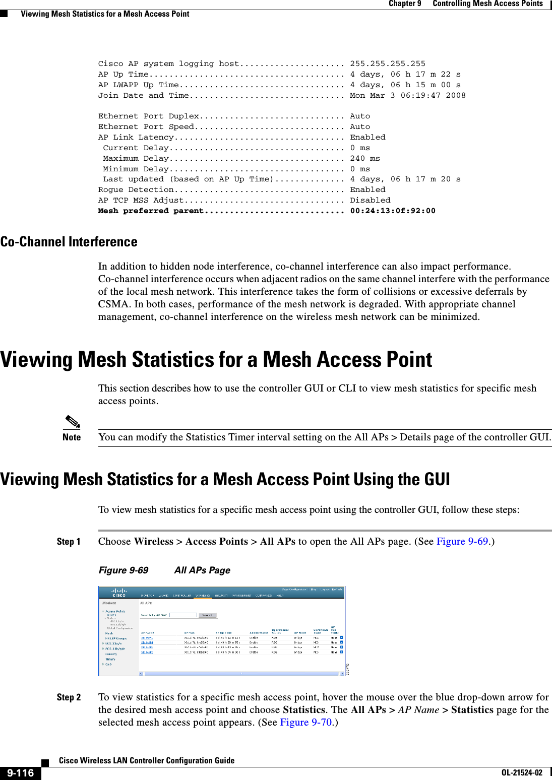  9-116Cisco Wireless LAN Controller Configuration GuideOL-21524-02Chapter 9      Controlling Mesh Access Points  Viewing Mesh Statistics for a Mesh Access PointCisco AP system logging host..................... 255.255.255.255AP Up Time....................................... 4 days, 06 h 17 m 22 sAP LWAPP Up Time................................. 4 days, 06 h 15 m 00 sJoin Date and Time............................... Mon Mar 3 06:19:47 2008Ethernet Port Duplex............................. AutoEthernet Port Speed.............................. AutoAP Link Latency.................................. Enabled Current Delay................................... 0 ms Maximum Delay................................... 240 ms Minimum Delay................................... 0 ms Last updated (based on AP Up Time).............. 4 days, 06 h 17 m 20 sRogue Detection.................................. EnabledAP TCP MSS Adjust................................ DisabledMesh preferred parent............................ 00:24:13:0f:92:00Co-Channel InterferenceIn addition to hidden node interference, co-channel interference can also impact performance. Co-channel interference occurs when adjacent radios on the same channel interfere with the performance of the local mesh network. This interference takes the form of collisions or excessive deferrals by CSMA. In both cases, performance of the mesh network is degraded. With appropriate channel management, co-channel interference on the wireless mesh network can be minimized.Viewing Mesh Statistics for a Mesh Access PointThis section describes how to use the controller GUI or CLI to view mesh statistics for specific mesh access points.Note You can modify the Statistics Timer interval setting on the All APs &gt; Details page of the controller GUI.Viewing Mesh Statistics for a Mesh Access Point Using the GUITo view mesh statistics for a specific mesh access point using the controller GUI, follow these steps:Step 1 Choose Wireless &gt; Access Points &gt; All APs to open the All APs page. (See Figure 9-69.)Figure 9-69 All APs PageStep 2 To view statistics for a specific mesh access point, hover the mouse over the blue drop-down arrow for the desired mesh access point and choose Statistics. The All APs &gt; AP Name &gt; Statistics page for the selected mesh access point appears. (See Figure 9-70.)