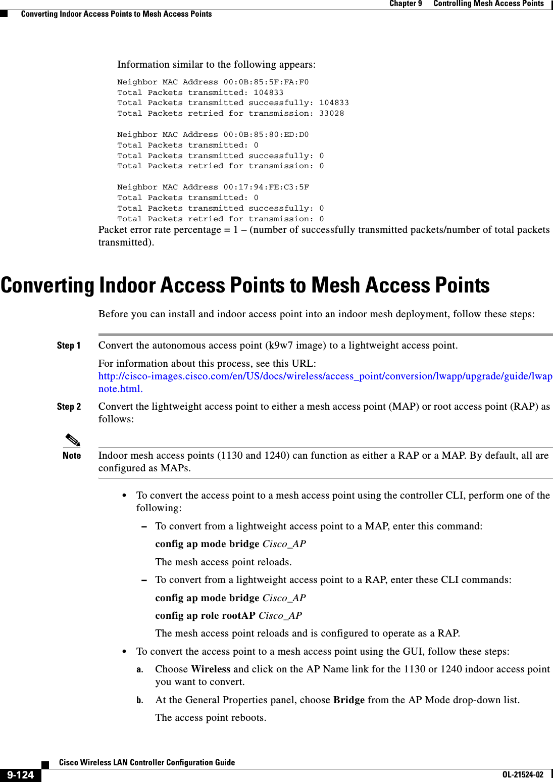  9-124Cisco Wireless LAN Controller Configuration GuideOL-21524-02Chapter 9      Controlling Mesh Access Points  Converting Indoor Access Points to Mesh Access PointsInformation similar to the following appears:Neighbor MAC Address 00:0B:85:5F:FA:F0Total Packets transmitted: 104833Total Packets transmitted successfully: 104833Total Packets retried for transmission: 33028Neighbor MAC Address 00:0B:85:80:ED:D0Total Packets transmitted: 0Total Packets transmitted successfully: 0Total Packets retried for transmission: 0Neighbor MAC Address 00:17:94:FE:C3:5FTotal Packets transmitted: 0Total Packets transmitted successfully: 0Total Packets retried for transmission: 0Packet error rate percentage = 1 – (number of successfully transmitted packets/number of total packets transmitted).Converting Indoor Access Points to Mesh Access PointsBefore you can install and indoor access point into an indoor mesh deployment, follow these steps:Step 1 Convert the autonomous access point (k9w7 image) to a lightweight access point.For information about this process, see this URL: http://cisco-images.cisco.com/en/US/docs/wireless/access_point/conversion/lwapp/upgrade/guide/lwapnote.html.Step 2 Convert the lightweight access point to either a mesh access point (MAP) or root access point (RAP) as follows:Note Indoor mesh access points (1130 and 1240) can function as either a RAP or a MAP. By default, all are configured as MAPs.   • To convert the access point to a mesh access point using the controller CLI, perform one of the following: –To convert from a lightweight access point to a MAP, enter this command:config ap mode bridge Cisco_APThe mesh access point reloads. –To convert from a lightweight access point to a RAP, enter these CLI commands:config ap mode bridge Cisco_AP config ap role rootAP Cisco_AP The mesh access point reloads and is configured to operate as a RAP.  • To convert the access point to a mesh access point using the GUI, follow these steps:a. Choose Wireless and click on the AP Name link for the 1130 or 1240 indoor access point you want to convert.b. At the General Properties panel, choose Bridge from the AP Mode drop-down list.The access point reboots.