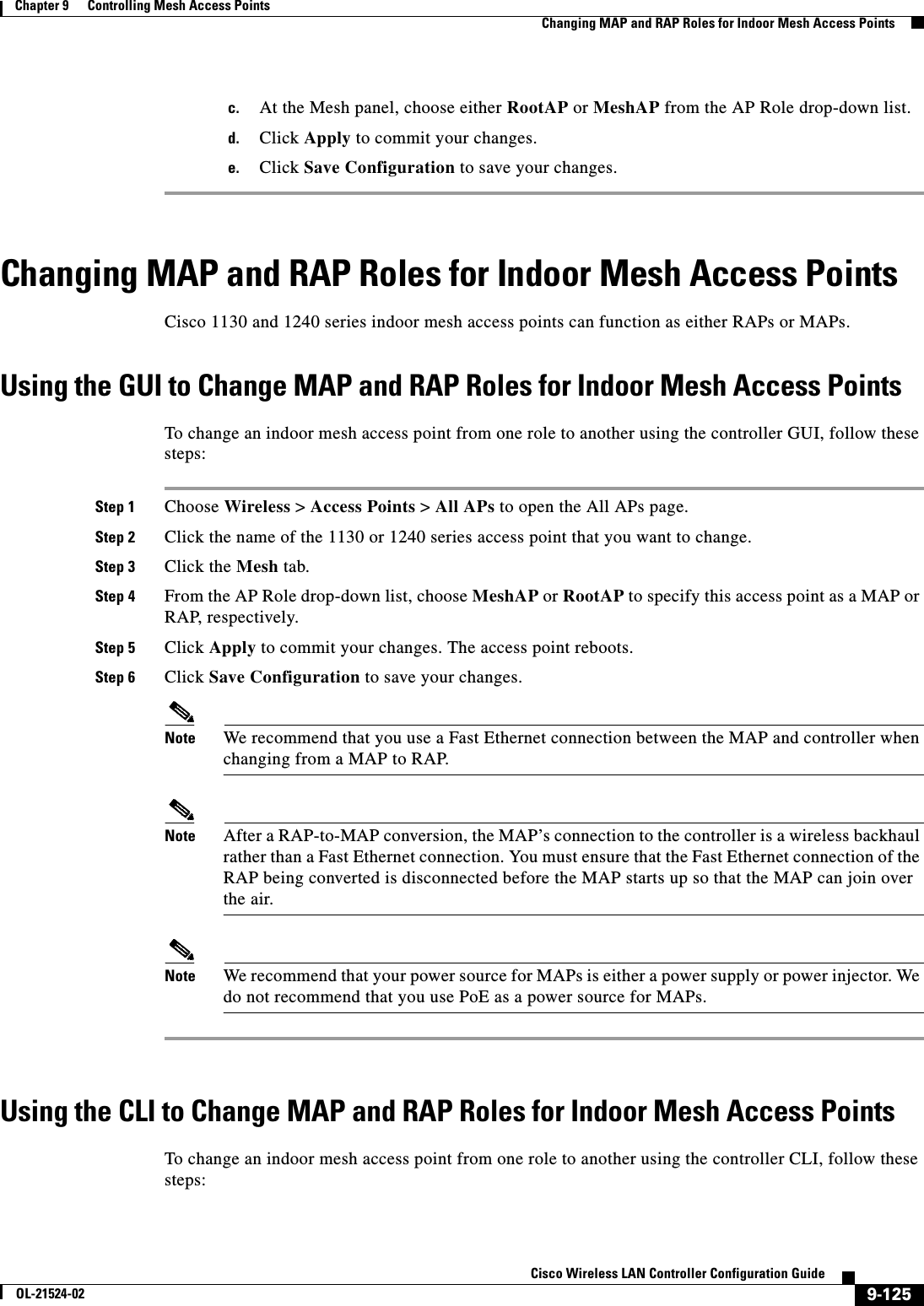  9-125Cisco Wireless LAN Controller Configuration GuideOL-21524-02Chapter 9      Controlling Mesh Access Points  Changing MAP and RAP Roles for Indoor Mesh Access Pointsc. At the Mesh panel, choose either RootAP or MeshAP from the AP Role drop-down list.d. Click Apply to commit your changes.e. Click Save Configuration to save your changes.Changing MAP and RAP Roles for Indoor Mesh Access PointsCisco 1130 and 1240 series indoor mesh access points can function as either RAPs or MAPs.Using the GUI to Change MAP and RAP Roles for Indoor Mesh Access PointsTo change an indoor mesh access point from one role to another using the controller GUI, follow these steps:Step 1 Choose Wireless &gt; Access Points &gt; All APs to open the All APs page.Step 2 Click the name of the 1130 or 1240 series access point that you want to change.Step 3 Click the Mesh tab.Step 4 From the AP Role drop-down list, choose MeshAP or RootAP to specify this access point as a MAP or RAP, respectively.Step 5 Click Apply to commit your changes. The access point reboots.Step 6 Click Save Configuration to save your changes.Note We recommend that you use a Fast Ethernet connection between the MAP and controller when changing from a MAP to RAP.Note After a RAP-to-MAP conversion, the MAP’s connection to the controller is a wireless backhaul rather than a Fast Ethernet connection. You must ensure that the Fast Ethernet connection of the RAP being converted is disconnected before the MAP starts up so that the MAP can join over the air.Note We recommend that your power source for MAPs is either a power supply or power injector. We do not recommend that you use PoE as a power source for MAPs.Using the CLI to Change MAP and RAP Roles for Indoor Mesh Access PointsTo change an indoor mesh access point from one role to another using the controller CLI, follow these steps: